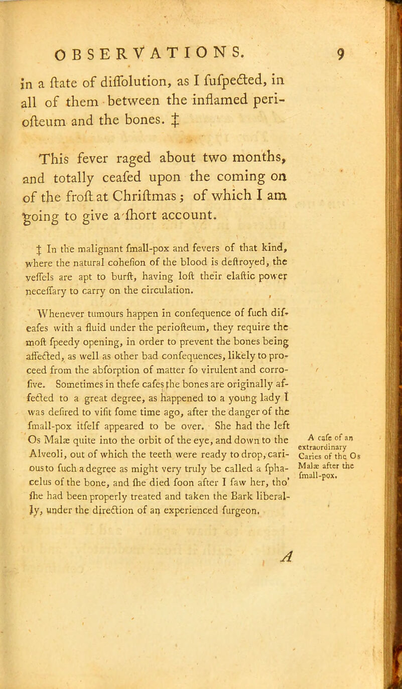 in a ftate of diffolution, as I fufpedted, in all of them between the inflamed peri- ofleum and the bones. J This fever raged about two months, and totally ceafed upon the coming on of the froft at Chriftmas; of which I am ‘going to give a fhort account. X In the malignant fmall-pox and fevers of that kind, where the natural cohefion of the blood is deftroyed, the veflels are apt to burft, having loft their elaftic power neceifary to carry on the circulation. Whenever tumours happen in confequence of fuch dif- eafes with a fluid under the periofteum, they require the moft fpeedy opening, in order to prevent the bones being aftefted, as well as other bad confequences, likely to pro- ceed from the abforption of matter fo virulent and corro- five. Sometimes in thefe cafes fhe bones are originally af- fe&ed to a great degree, as happened to a young lady I was defired to vifit fome time ago, after the danger of the fmall-pox itfelf appeared to be over. She had the left Os Malae quite into the orbit of the eye, and down to the Alveoli, out of which the teeth were ready to drop, cari- ous to fuch a degree as might very truly be called a fpha- celus of the bone, and {he died foon after I faw her, tho’ {he had been properly treated and taken the Bark liberal- ly, under the direction of an experienced furgeon, A cafe of an extraordinary Caries of the Os Mala; after the fmall-pox.