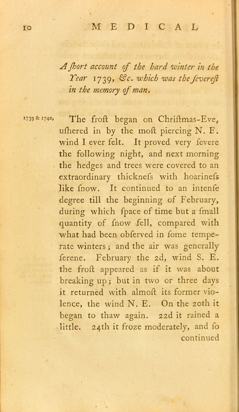 1739 & 1740, \ A Jhort account of the hard winter in the Tear 1739, &c. which was the feverejl in the memory of man. The froft began on Chriftmas-Eve, ufhered in by the moft piercing N. E. wind I ever felt. It proved very fevere the following night, and next morning the hedges and trees were covered to an extraordinary thicknefs with hoarinefs like fnow. It continued to an intenfe degree till the beginning of February, during which fpace of time but a fmall quantity of fnow fell, compared with what had been obferved in fome tempe- rate winters j and the air was generally ferene. February the 2d, wind S. E. the froft appeared as if it was about breaking up 3 but in two or three days it returned with almoft its former vio- lence, the wind N. E. On the 20th it began to thaw again. 22d it rained a •little. 24th it froze moderately, and fo continued