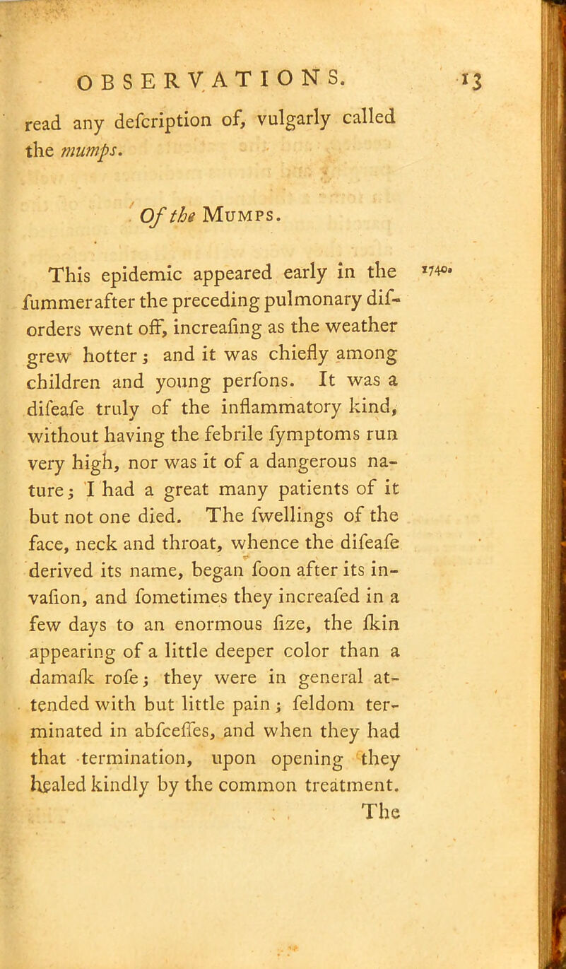 read any defcription of, vulgarly called the mumps. Of the Mumps. This epidemic appeared early in the w* fummerafter the preceding pulmonary dis- orders went off, increafing as the weather grew hotter ; and it was chiefly among children and young perfons. It was a difeafe truly of the inflammatory kind, without having the febrile fymptoms run very high, nor was it of a dangerous na- ture; I had a great many patients of it but not one died. The fwellings of the face, neck and throat, whence the difeafe derived its name, began foon after its in- vafion, and fometimes they increafed in a few days to an enormous fize, the fkin appearing of a little deeper color than a damafk rofe; they were in general at- tended with but little pain; feldom ter- minated in abfceffes, and when they had that termination, upon opening they healed kindly by the common treatment. The