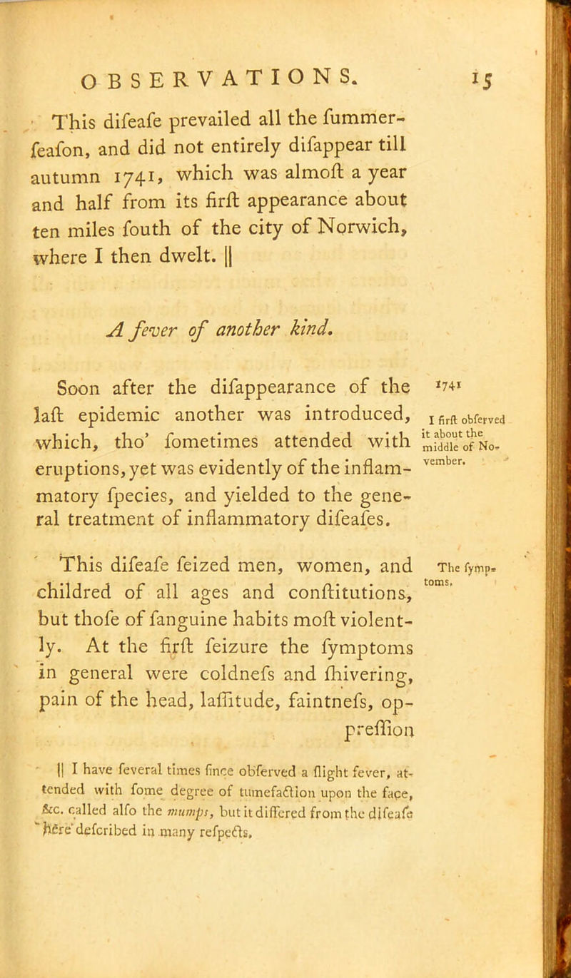 This difeafe prevailed all the fummer- feafon, and did not entirely difappear till autumn 1741, which was almoft a year and half from its firft appearance about ten miles fouth of the city of Norwich, where I then dwelt. || A fever of another kind. Soon after the difappearance of the *741 laid epidemic another was introduced, x firft obferved which, tho’ fometimes attended with eruptions, yet was evidently of the inflam- vember' matory fpecies, and yielded to the gene- ral treatment of inflammatory difeafes. This difeafe feized men, women, and The fymP, childred of all ages and conftitutions, but thofe of fanguine habits moft violent- ly. At the firft feizure the fymptoms in general were coldnefs and fhivering, pain of the head, laflitude, faintnefs, op- preffiou II I have feveral times fince obferved a flight fever, at- tended with fome degree of turnefaftipn upon the face, &c. called alfo the mumps, but it differed from the difeafe hfire' defcribed in many refpefts.