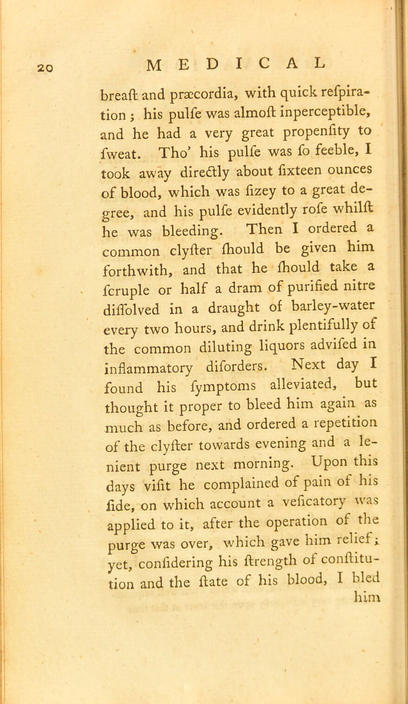 bread and prsecordia, with quick refpira- tion ; his pulfe was almoft inperceptible, and he had a very great propenfity to fweat. Tho’ his pulfe was fo feeble, I took away diredtly about fixteen ounces of blood, which was fizey to a great de- gree, and his pulfe evidently rofe whilft he was bleeding. Then I ordered a common clyfter fhould be given him forthwith, and that he fhould take a lcruple or half a dram of purified nitre diffolved in a draught of barley-water every two hours, and drink plentnully oi the common diluting liquors advifed in inflammatory diforders. Next day I found his fymptoms alleviated, but thought it proper to bleed him again as much as before, and ordered a repetition of the clylfer towards evening and a le- nient purge next morning. Upon this days vifit he complained of pain ol his fide, on which account a vehcatory was applied to it, after the operation of the purge was over, which gave him relief ; yet, confidering his ftrength of conftitu- tion and the hate of his blood, I bled him