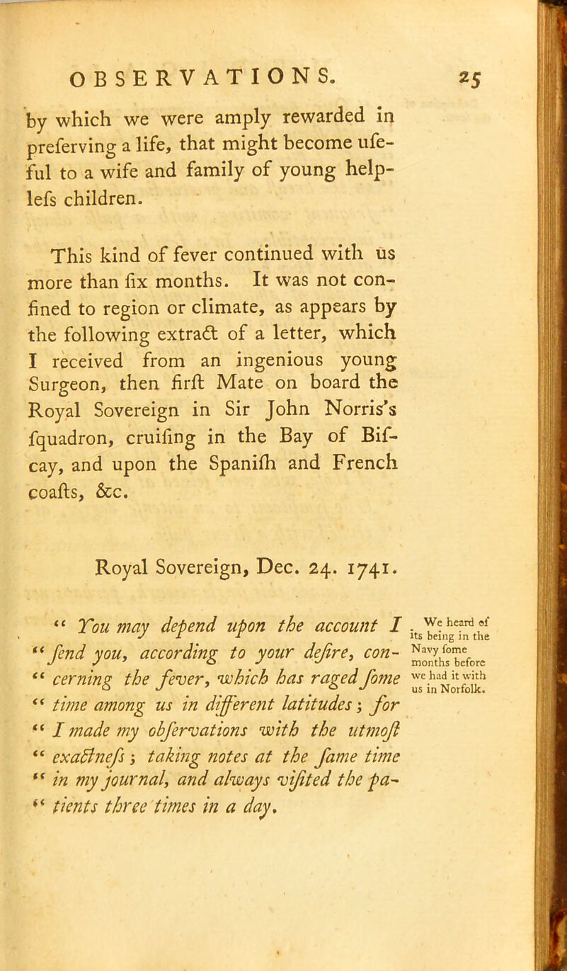 by which we were amply rewarded in preferving a life, that might become ufe- ful to a wife and family of young help- lefs children. This kind of fever continued with us more than fix months. It was not con- fined to region or climate, as appears by the following extradt of a letter, which I received from an ingenious young Surgeon, then firft Mate on board the Royal Sovereign in Sir John Norris’s fquadron, cruifing in the Bay of Bis- cay, and upon the Spaniih and French coafts, &c. Royal Sovereign, Dec. 24. 1741. “ Tou may depend upon the account I Jts^;nhe^t^ “fend you, according to your defire, con- ™^J°™eefor„ “ cerning the fever, which has raged fome “ time among us in different latitudes; for “ I made my obfervations with the utmojl “ cxabinefs , taking notes at the fame time “ in my journal, and always vijited the pa- “ ticnts three times in a day.