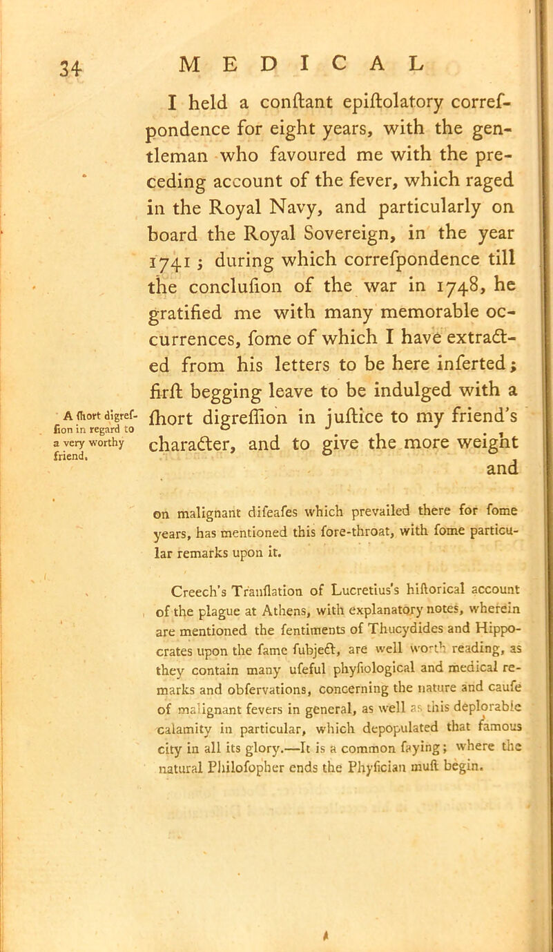 A (Iiort digref- lion in regard to a very worthy friend. I held a conftant epiftolatory corref- pondence for eight years, with the gen- tleman who favoured me with the pre- ceding account of the fever, which raged in the Royal Navy, and particularly on board the Royal Sovereign, in the year 1741 ; during which correfpondence till the conclufion of the war in 1748, he gratified me with many memorable oc- currences, fome of which I have extract- ed from his letters to be here inferted; firft begging leave to be indulged with a fhort digreflion in juftice to my friend’s character, and to give the more weight and on malignant difeafes which prevailed there for fome years, has mentioned this fore-throat, with fome particu- lar remarks upon it. Creech’s Tranflation of Lucretius’s hiftorical account of the plague at Athens, with explanatory notes, wherein are mentioned the fentiments of Thucydides and Hippo- crates upon the fame fubjeft, are well worth reading, as they contain many ufeful phyfiological and medical re- marks and obfervations, concerning the nature and caufe of malignant fevers in general, as well as this deplorable calamity in particular, which depopulated that famous city in all its glory.—It is a common faying; where the natural Philofopher ends the Phyfician mufl begin.