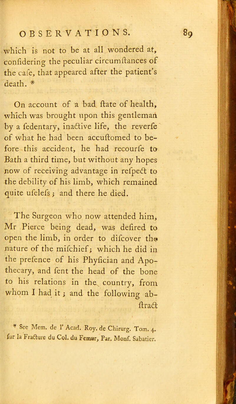which is not to be at all wondered at, confidering the peculiar circumftances of the cafe, that appeared after the patient’s death. * On account of a bad. Rate of health, which was brought upon this gentleman by a fedentary, ina£tive life, the reverfe of what he had been accuftomed to be- fore this accident, he had recourfe to Bath a third time, but without any hopes now of receiving advantage in refped: to the debility of his limb, which remained quite ufelefs and there he died. The Surgeon who now attended him, Mr Pierce being dead, was delired to open the limb, in order to difcover the nature of the mifchief; which he did in the prefence of his Phyfician and Apo- thecary, and fent the head of the bone to his relations in the. country, from whom I had it; and the following ab- ftradt t * f * See Mem. de 1’ Acad. Roy. de Chirurg. Tom. 4. fur la Frafture du Col. du Femur, Par. Monf. Sabatier.