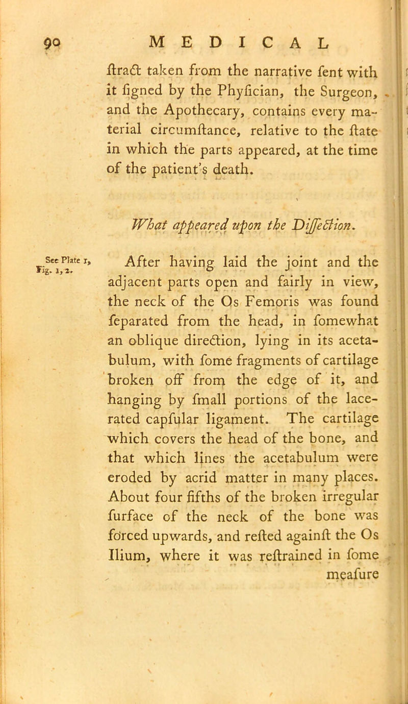 flradl taken from the narrative fent with it figned by the Phyfician, the Surgeon, . and the Apothecary, contains every ma- terial circumflance, relative to the flate in which the parts appeared, at the time of the patient’s death. See Plate i, Tig. i, 2. What appeared upon the DiJJeBion. After having laid the joint and the adjacent parts open and fairly in view, the neck of the Os Femoris was found feparated from the head, in fomewhat an oblique direction, lying in its aceta- bulum, with fome fragments of cartilage broken off from the edge of it, and hanging by fmall portions of the lace- rated capfular ligament. The cartilage which covers the head of the bone, and that which lines the acetabulum were eroded by acrid matter in many places. About four fifths of the broken irregular furface of the neck of the bone was forced upwards, and refled againfl the Os Ilium, where it was reflraincd in fome . , < •» r» • ^ »» » ; meafure