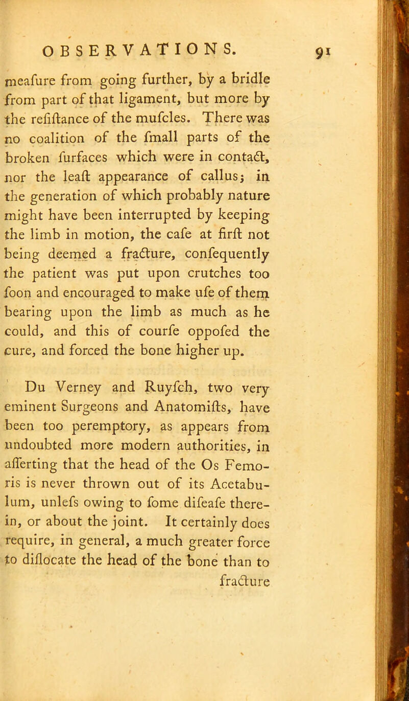 meafure from going further, by a bridle from part of that ligament, but more by the refinance of the mufcles. There was no coalition of the fmall parts of the broken furfaces which were in contad, nor the lead; appearance of callus; in the generation of which probably nature might have been interrupted by keeping the limb in motion, the cafe at firft not being deemed a fradure, confequently the patient was put upon crutches too foon and encouraged to make ufe of them bearing upon the limb as much as he could, and this of courfe oppofed the cure, and forced the bone higher up. Du Verney and Ruyfch, two very eminent Surgeons and Anatomifls, have been too peremptory, as appears from undoubted more modern authorities, in alferting that the head of the Os Femo- ris is never thrown out of its Acetabu- lum, unlefs owing to fome difeafe there- in, or about the joint. It certainly does require, in general, a much greater force to diflocate the head of the bone than to fradure