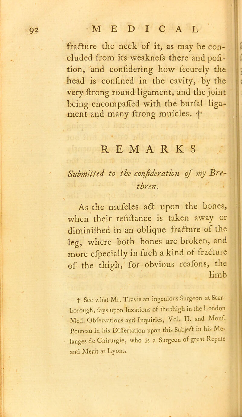 fradlure the neck of it, as may be con- cluded from its weaknefs there and por- tion, and confidering how fecurely the head is confined in the cavity, by the very fiirong round ligament, and the joint being encompaffed with the burfal liga- ment and many ftrong mufcles. -f* REMARKS Submitted to the conjideration of my Bre- thren. \ As the mufcles adt upon the bones, when their refifiance is taken away or diminifhed in an oblique fradlure of the leg, where both bones are broken, and more efpecially in fuch a kind of fradturc of the thigh, for obvious reafons, the limb t See what Mr. Travis an ingenious Surgeon at Scar- borough, fays upon luxations of the thigh in the London Med. Obfervations and Inquiries, Vol. II. and Monf. Pouteau in his Differtation upon this Subject in his Me- langes de Chirurgie, who is a Surgeon of great Repute and Merit at Lyons.