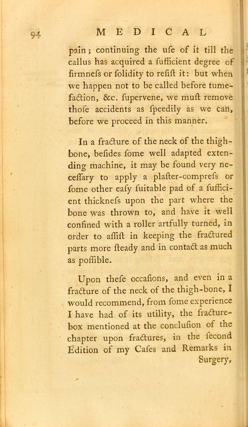 pain; continuing the ufe of it till the callus has acquired a fufficient degree of lirmnefs or folidity to refill it: but when we happen not to be called before tume- faction, &c. fupervene, we mull remove thofe accidents as fpeedily as we can, before we proceed in this manner. In a fradlure of the neck of the thigh- bone, befides fome well adapted exten- ding machine, it may be found very ne- ceflary to apply a plafter-comprefs or fome other eafy fuitable pad of a fuffici- ent thicknefs upon the part where the bone was thrown to, and have it well confined with a roller artfully turned, in order to affifi: in keeping the fractured parts more Heady and in contadl as much as poffible. Upon thefe occasions, and even in a fradture of the neck of the thigh-bone, I would recommend, from fome experience I have had of its utility, the fradture- box mentioned at the conclufion of the chapter upon fradtures, in the iecond Edition of my Cafes and Remarks in Surgery,