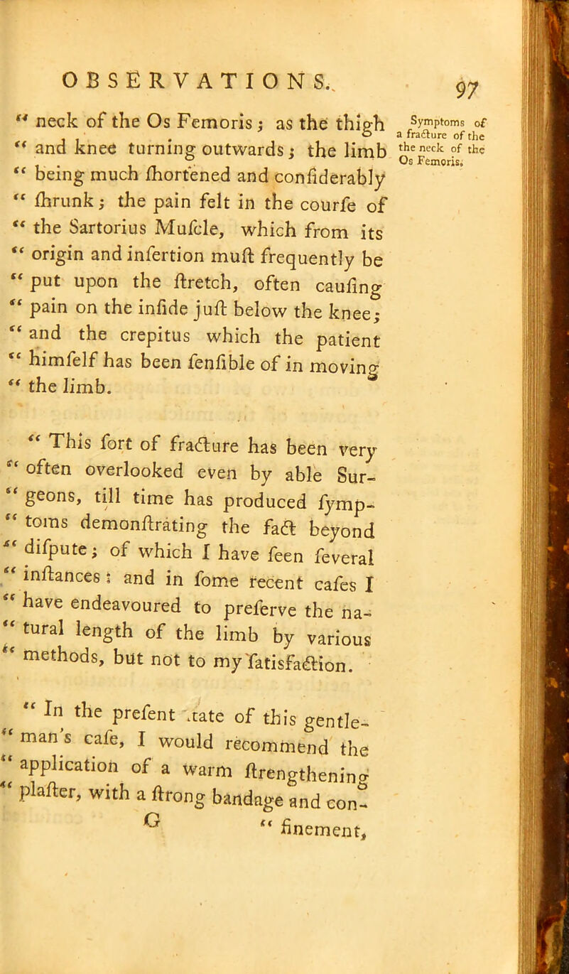 44 neck of the Os Femoris ; as the thigh 44 and knee turning outwards ; the limb “ being much Shortened and considerably “ Shrunk; the pain felt in the courfe of “ the Sartorius Mufcle, which from its 44 origin and infertion muft frequently be put upon the Stretch, often caufing “ Pain on the infide juft below the knee; “ and the crepitus which the patient <c himfelf has been fenSible of in moving 44 the limb. “ This fort of fradure has been very often overlooked even by able Sur- geons, till time has produced fymp- “ toms demonstrating the fad beyond  difpute; of which I have feen feveral “ instances t and in fome recent cafes I “ have endeavoured to preferve the na-  tural len£th of the limb by various * methods, but not to myTatisfadion. “ In the prefent 'rate of this gentle- man s ca^G, I would recommend the “ application of a warm Strengthening piaster, with a Strong bandage and con- G ‘4 fnement. Symptoms of a fracture of the the neck of the Os Femoris,