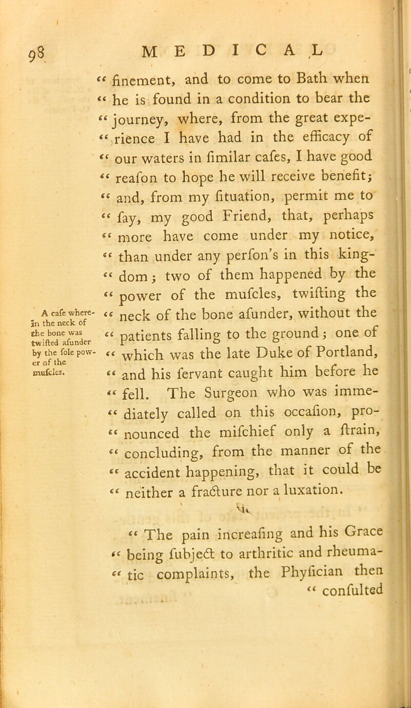 9§ A cafe where- in the neck of the bone was twifted afunder by the foie pow> er of the snufcles. medical “ finement, and to come to Bath when «« he is found in a condition to bear the “ journey, where, from the great expe- “ rience I have had in the efficacy of “ our waters in fimilar cafes, I have good £< reafon to hope he will receive benefit; <£ and, from my fituation, permit me to “ fay, my good Friend, that, perhaps «e more have come under my notice, “ than under any perfon’s in this king- “ dom; two of them happened by the “ power of the mufcles, twilling the £< neck of the bone afunder, without the “ patients falling to the ground; one of “ which was the late Duke of Portland, « and his fervant caught him before he <f fell. The Surgeon who was imme- « diately called on this occafion, pro- c< nounced the mifchief only a drain, ie concluding, from the manner of the ee accident happening, that it could be tc neither a fradture nor a luxation. % 'n st The pain increafing and his Grace ££ being fubjedt to arthritic and rheuma- i( tic complaints, the Phyfician then “ confulted