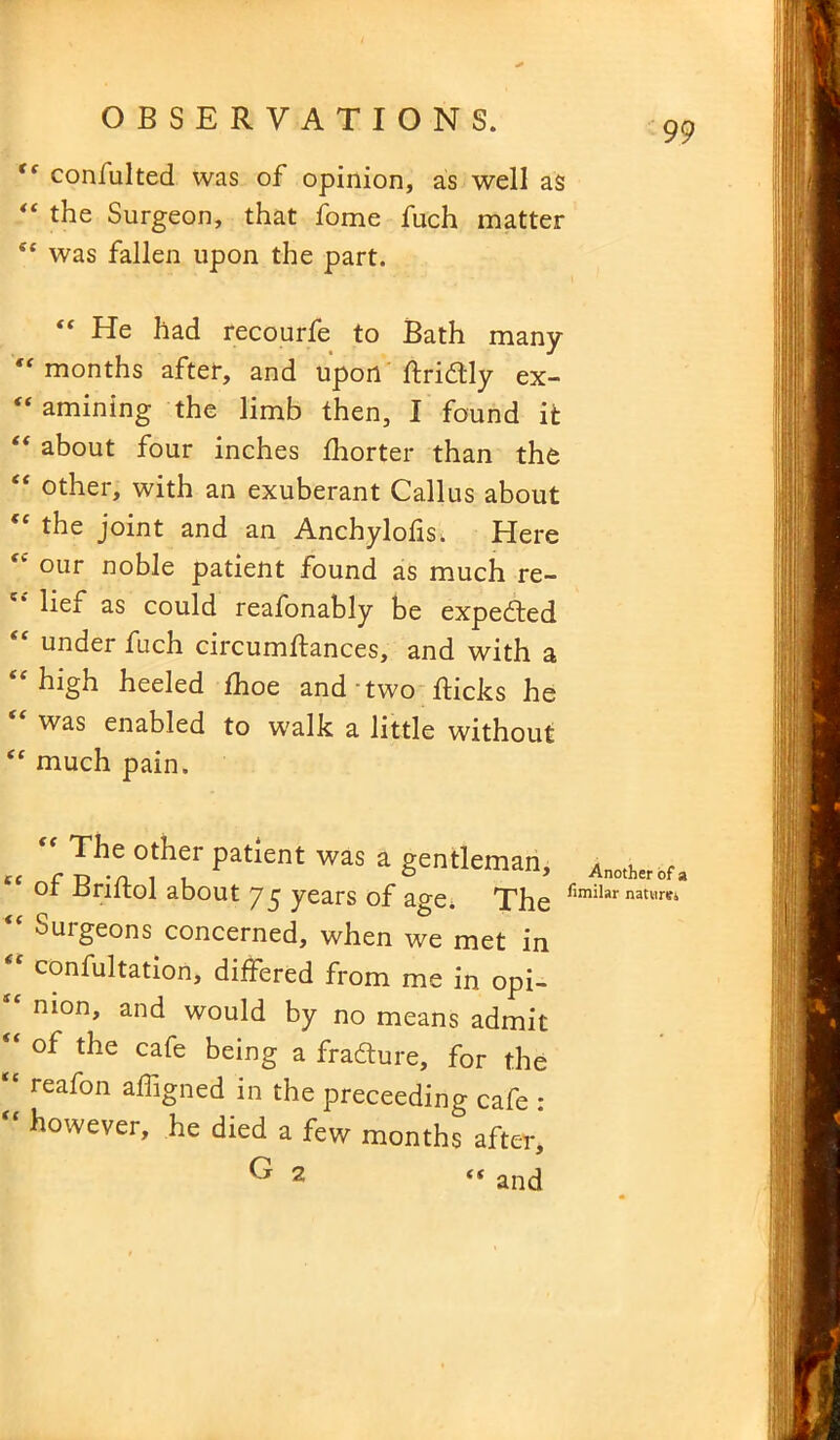 “ confulted was of opinion, as well as “ the Surgeon, that Some fuch matter et was fallen upon the part. He had recourse to Bath many “months after, and upon ftridly ex- “ amining the limb then, I found it “ about four inches Ihorter than the “ other, with an exuberant Callus about “ the joint and an Anchylolis. Here <k our noble patient found as much re- lief as could reafonably be expedted under fuch circumstances, and with a “ high heeled Shoe and two Sticks he “ was enabled to walk a little without “ much pain. „ “,Ih'°,theLr Patient was a gentleman, ot Jjriitol about 75 years of age. The 1'imilar nati™ “ Surgeons concerned, when we met in t( confultation, differed from me in opi- nion, and would by no means admit of the cafe being a fracture, for the “ reafon affigned in the preceeding cafe : “ however, he died a few months after, G 2 “ and
