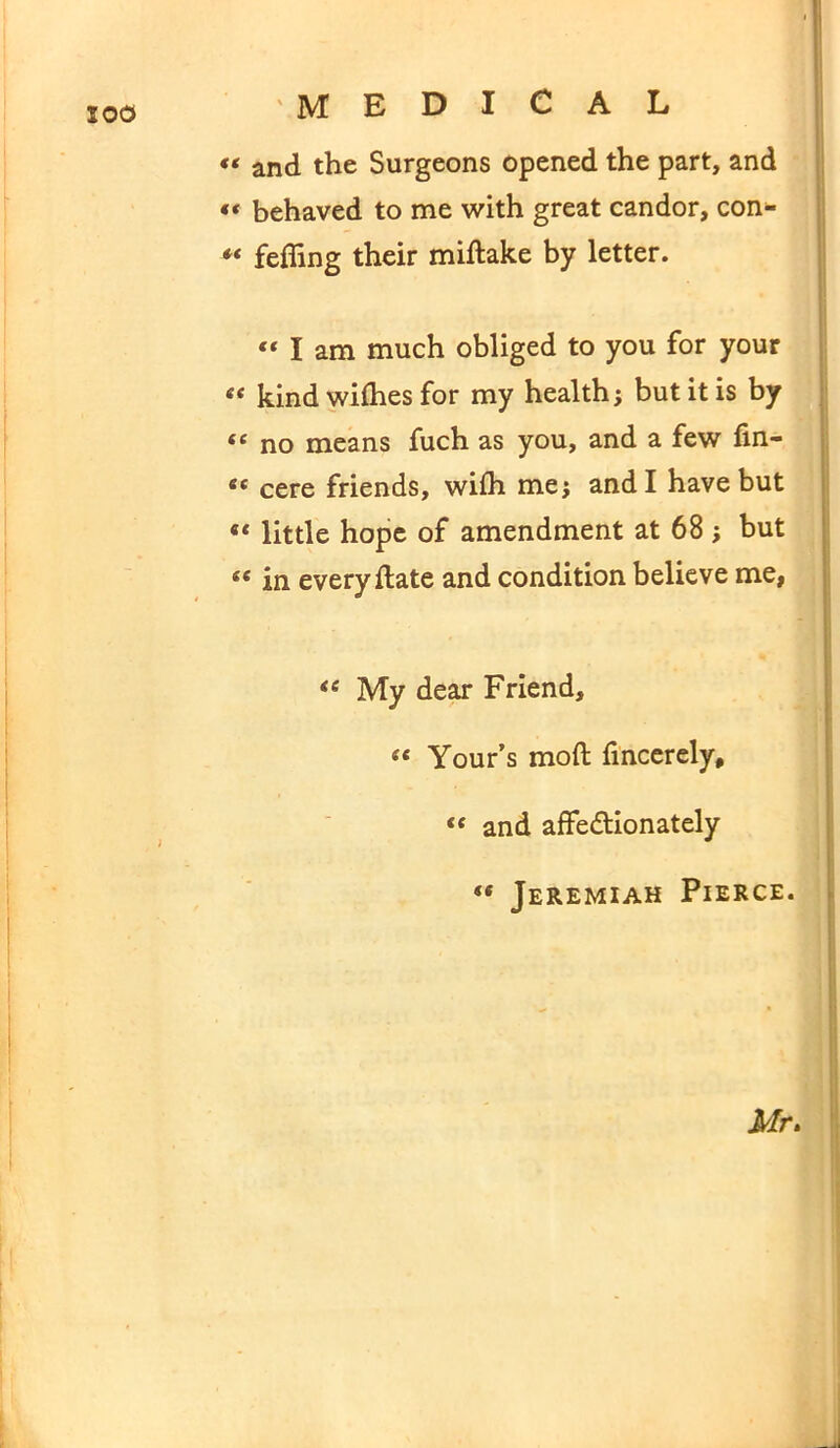 200 « and the Surgeons opened the part, and « behaved to me with great candor, con- ** feffing their miftake by letter. « I am much obliged to you for your ec kind wifhes for my health; but it is by <£ no means fuch as you, and a few fin- et cere friends, wifh me; and I have but “ little hope of amendment at 68 ; but <« in every flate and condition believe me, <e My dear Friend, ee Your’s mod fincerely, <c and affe&ionately ** Jeremiah Pierce. Mr.
