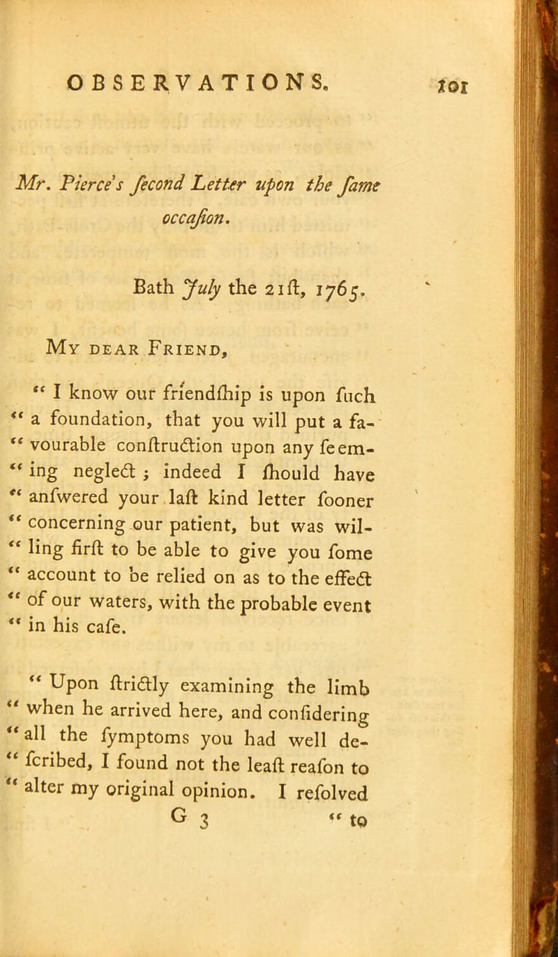 xor Mr. Pierce s fecond Letter upon the fame occafion. Bath pfuly the 21ft, 1765. My dear Friend, “ I know our friendship is upon fuch “ a foundation, that you will put a fa- “ vourable conltrudtion upon anyfeem- “ ing negled ; indeed I Should have 0t anfwered your laft kind letter fooner ie concerning our patient, but was wil- ct ling iirft to be able to give you fome “ account to be relied on as to the effedt <e of our waters, with the probable event “ in his cafe. “ Upon Stridtly examining the limb “ when he arrived here, and confidering “all the fymptoms you had well de- scribed, I found not the leaft reafon to alter my original opinion. I refolved G 3 “ to