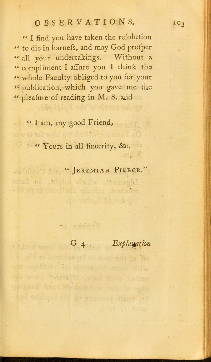7 « I find you have taken the refolution to die in harnefs, and may God profper “ all your undertakings. Without a “ compliment I afiure you I think the *e whole Faculty obliged to you for your “ publication, which you gave me the “ pleafure of reading in M. S. ajid I am, my good Friend, “ Yours in all fincerity, See. “ Jeremiah Pierce.” G 4.. . Explanation