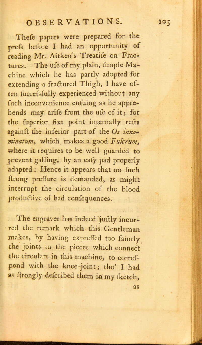 Thefe papers were prepared for the prefs before I had an opportunity of reading Mr. Aitken's Treatife on Frac- tures. The ufe of my plain, fimple Ma- chine which he has partly adopted for extending a fractured Thigh, I have of- ten fuccefsfully experienced without any fuch inconvenience enfuing as he appre- hends may arife from the ufe of it; for the fuperior fixt point internally refts againft the inferior part of the Os inno* minatuniy which makes a good Fulcrum, where it requires to be well guarded to prevent galling, by an eafy pad properly adapted : Hence it appears that no fuch flrong preffure is demanded, as might interrupt the circulation of the blood productive of bad confequences. The engraver has indeed juftly incur- red the remark which this Gentleman makes, by having expreffed too faintly the joints in the pieces which conned the circulars in this machine, to corref- pond with the knee-joint; tho’ I had as hrongly described them in my fketch.
