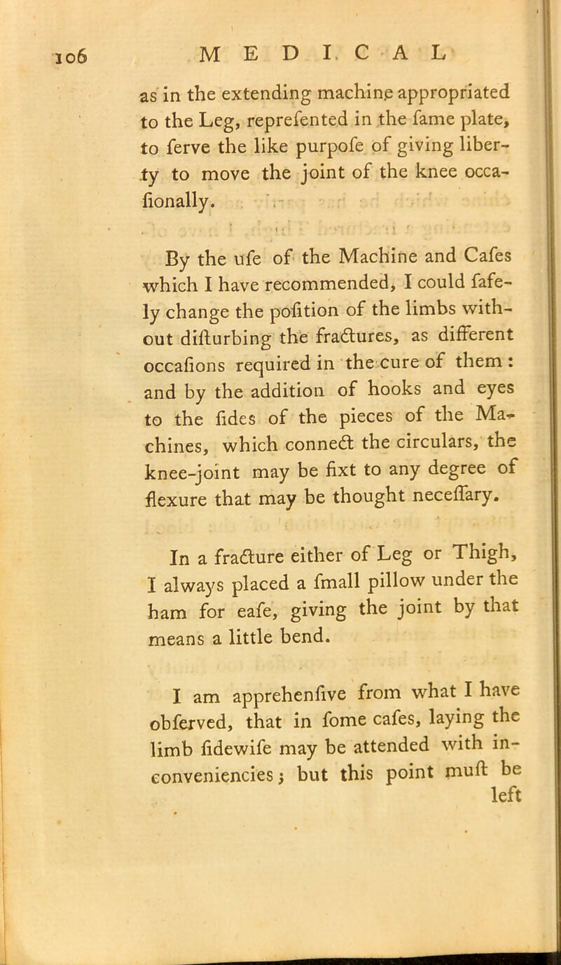 io6 MEDICAL as in the extending machine appropriated to the Leg, reprefented in the fame plate, to ferve the like purpofe of giving liber- ty to move the joint of the knee occa- fionally. By the ufe of the Machine and Cafes which I have recommended, I could fafe- ly change the polition of the limbs with- out diflurbing the fradures, as different occafions required in the cure of them: and by the addition of hooks and eyes to the tides of the pieces of the Ma^ chines, which conned the circulars, the knee-joint may be fixt to any degree of flexure that may be thought neceffary. In a fradure either of Leg or Thigh, I always placed a fmall pillow under the ham for eafe, giving the joint by that means a little bend. I am apprehenfive from what I have obferved, that in fome cafes, laying the limb fidewife may be attended with in- conveniences j but this point mull be left