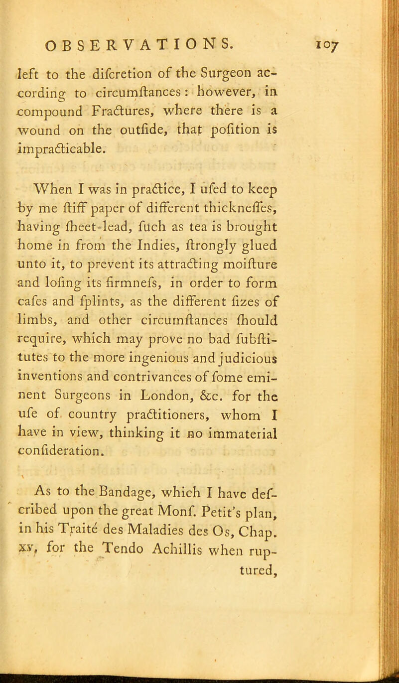 left to the difcretion of the Surgeon ac- cording; to circumftances: however, in compound Fradures, where there is a wound on the outfide, that pofition is impradicable. When I was in pradice, I ufed to keep by me ftiff paper of different thickneffes, having fheet-lead, fuch as tea is brought home in from the Indies, ftrongly glued unto it, to prevent its attrading moifture and lofing its firmnefs, in order to form cafes and fplints, as the different fizes of limbs, and other circumftances fhould require, which may prove no bad fubfti- tutes to the more ingenious and judicious inventions and contrivances of fome emi- nent Surgeons in London, &c. for the ufe of country praditioners, whom I have in view, thinking it no immaterial confideration. \ As to the Bandage, which I have des- cribed upon the great Monf. Petit’s plan, in his Traite des Maladies des Os, Chap, x.v, for the Tendo Achillis when rup- tured.