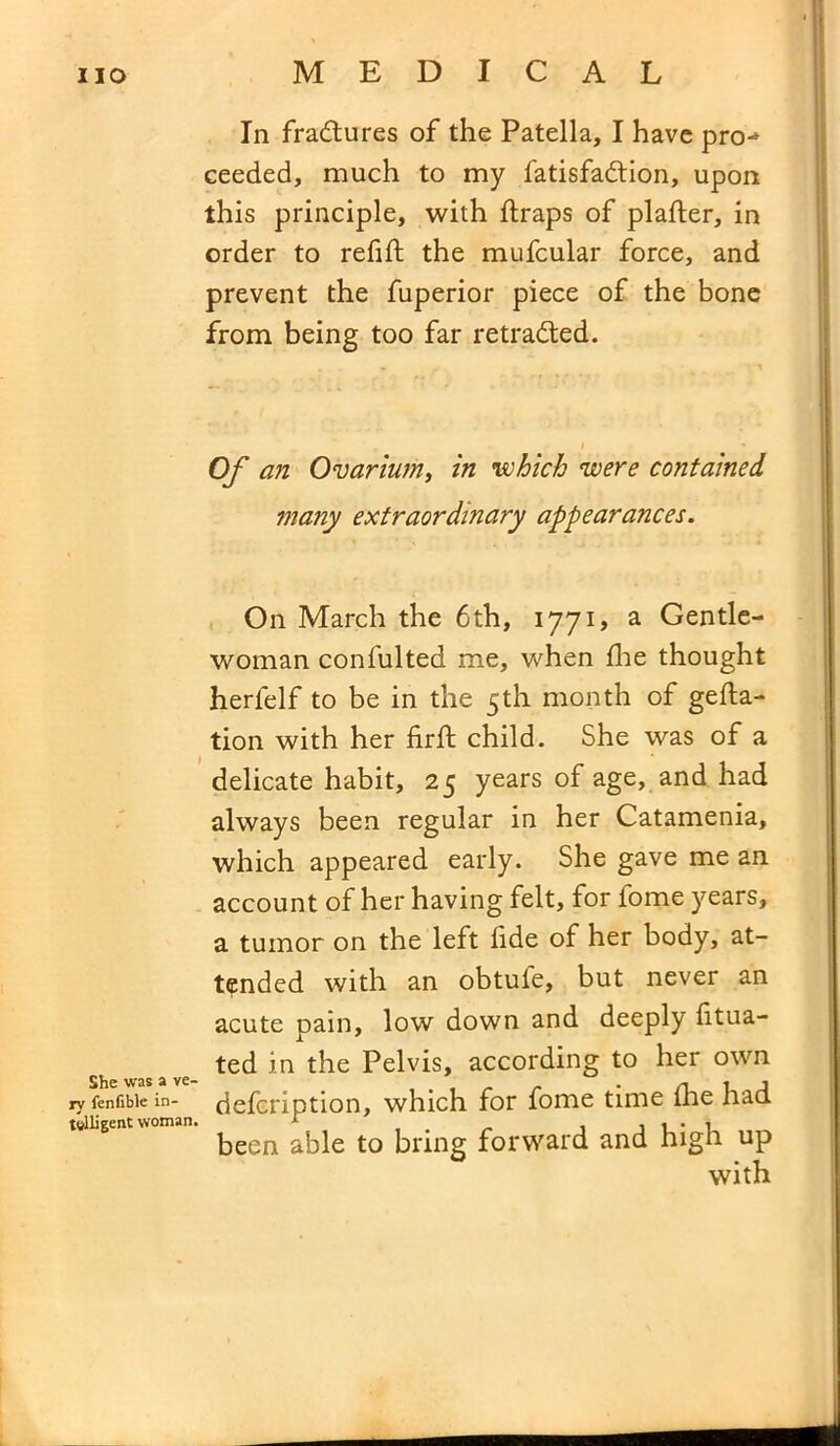 In fradtures of the Patella, I have pro-* ceeded, much to my fatisfadtion, upon this principle, with ftraps of plafter, in order to refill: the mufcular force, and prevent the fuperior piece of the bone from being too far retraced. Of an Ovarium, in which were contained many extraordinary appearances. On March the 6th, 1771, a Gentle- woman confulted me, when lire thought herfelf to be in the 5th month of gefta- tion with her firft child. She was of a delicate habit, 25 years of age, and had always been regular in her Catamenia, which appeared early. She gave me an account of her having felt, for fome years, a tumor on the left fide of her body, at- tended with an obtufe, but never an acute pain, low down and deeply litua- ted in the Pelvis, according to her own rv fenfibie in- delcription, which for fome time die had telligent woman. r . i i • 1 been able to bring forward and high up with