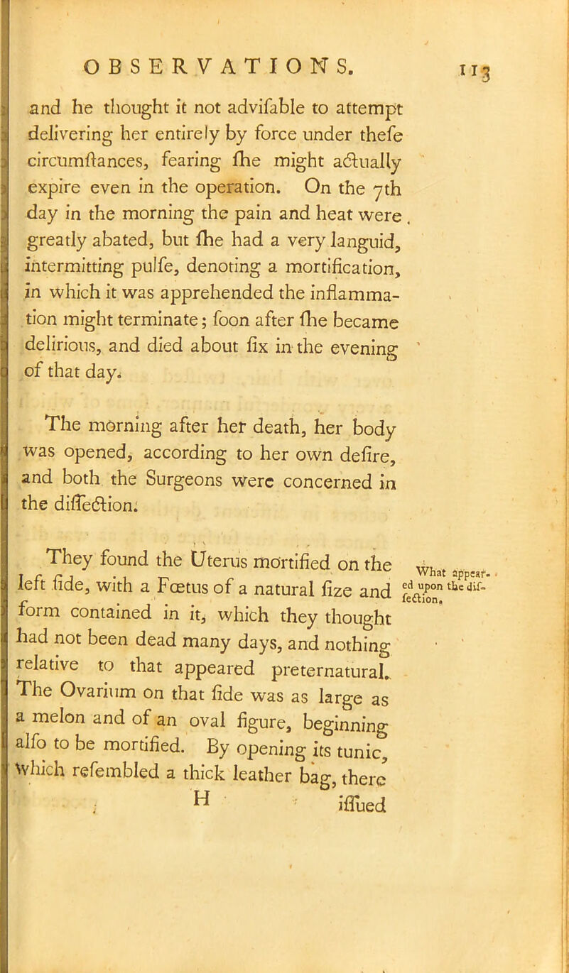 I OBSERVATIONS. u3 and he thought it not advifable to attempt delivering her entirely by force under thefe circumfiances, fearing fhe might actually expire even in the operation. On the yth day in the morning the pain and heat were . greatly abated, but fhe had a very languid, intermitting pulfe, denoting a mortification, in which it was apprehended the inflamma- tion might terminate; foon after fhe became delirious, and died about fix in the evening ’ of that day. The morning after her death, her body was opened, according to her own defire, and both the Surgeons were concerned in the diffedlion. They found the Uterus mortified on the What a left fide, with a Foetus of a natural fize and d upon the dif- form contained in it, which they thought had not been dead many days, and nothing relative to that appeared preternatural* The Ovarium on that fide was as large as a melon and of an oval figure, beginning alfo to be mortified. By opening its tuni£ Which refembled a thick leather bag, there ; ^ iffued