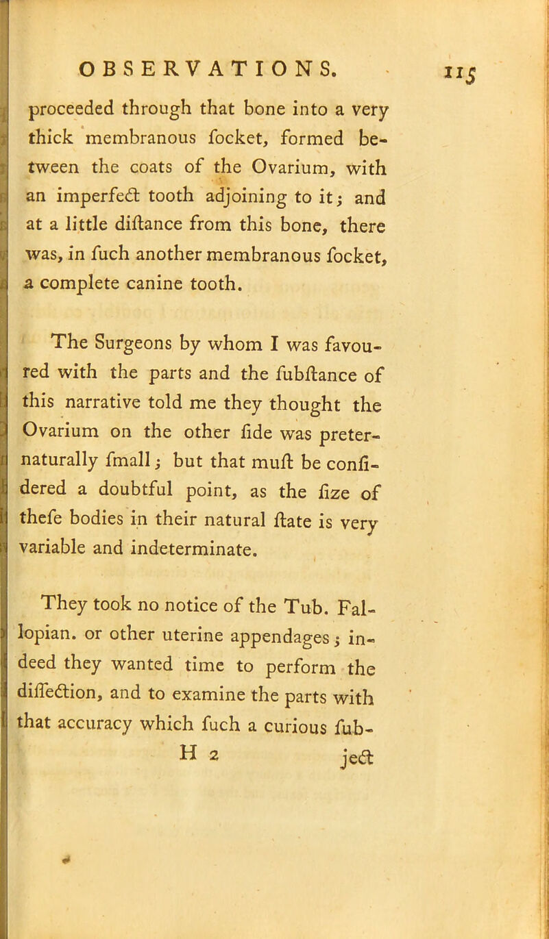 • • ’ '• proceeded through that bone into a very thick membranous focket, formed be- tween the coats of the Ovarium, with an imperfedt tooth adjoining to it; and at a little diftance from this bone, there was, in fuch another membranous focket, a complete canine tooth. The Surgeons by whom I was favou- red with the parts and the fubftance of this narrative told me they thought the Ovarium on the other fide was preter- S naturally fmall; but that mull be conli- dered a doubtful point, as the fize of thefe bodies in their natural date is very variable and indeterminate. ' I They took no notice of the Tub. Fal- lopian. or other uterine appendages; in- deed they wanted time to perform the dilfedtion, and to examine the parts with that accuracy which fuch a curious fub-
