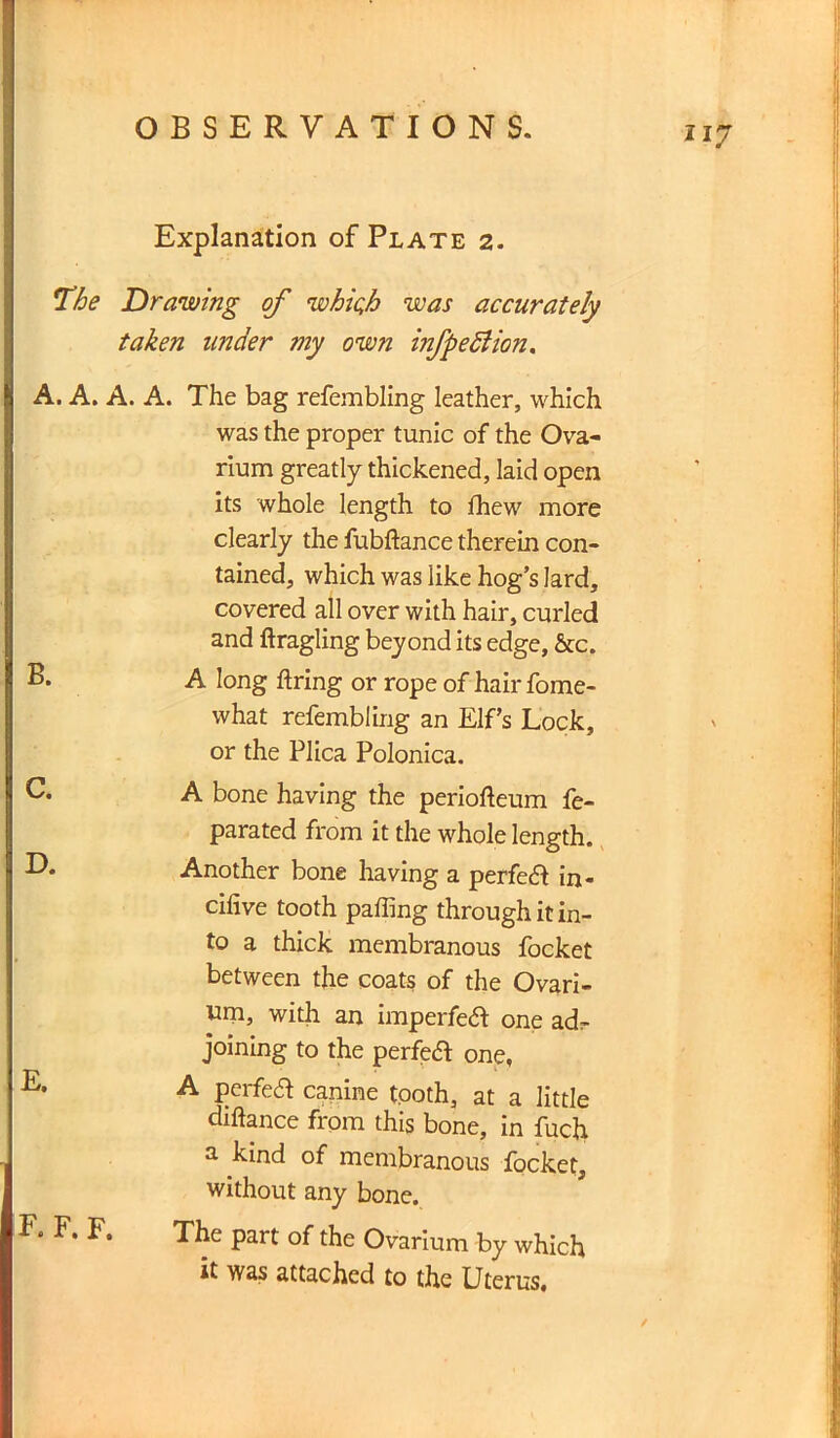 217 Explanation of Plate 2. The Drawing of whic,h was accurately taken under my own infpedlion. A. A. A. A. The bag refembling leather, which was the proper tunic of the Ova- rium greatly thickened, laid open its whole length to Ihew more clearly the fubftance therein con- tained, which was like hog’s lard, covered all over with hair, curled and ftragling beyond its edge, &c. A long firing or rope of hair fome- what refembling an Elf’s Lock, or the Plica Polonica. A bone having the periofieum fe~ parated from it the whole length. D. Another bone having a perfed in- cifive tooth palling through it in- to a thick membranous focket between the coats of the Ovari- um, with an imperfect one adr joining to the perfedl one, ^ A perfect canine tooth, at a little diftance from this bone, in fuch a kind of membranous focket, without any bone. The part of the Ovarium by which it was attached to the Uterus.