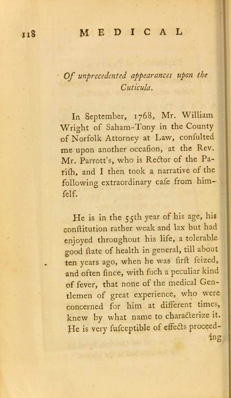 Of unprecedented appearances upon the Cuticula. In September, 1768, Mr. William Wright of Saham-Tony in the County of Norfolk Attorney at Law, confulted me upon another occafion, at the Rev. Mr. Parrott’s, who is Redtor of the Pa- rifh, and I then took a narrative of the following extraordinary cafe from him- felf. He is in the 55th year of his age, his conftitution rather weak and lax but had enjoyed throughout his life, a tolerable good hate of health in general, till about ten years ago, when he was firft feized, and often fince, with fuch a peculiar kind of fever, that none of the medical Gen- tlemen of great experience, who were concerned for him at different times, knew by what name to charadteiize it. He is very fufceptible of effedts proceed-