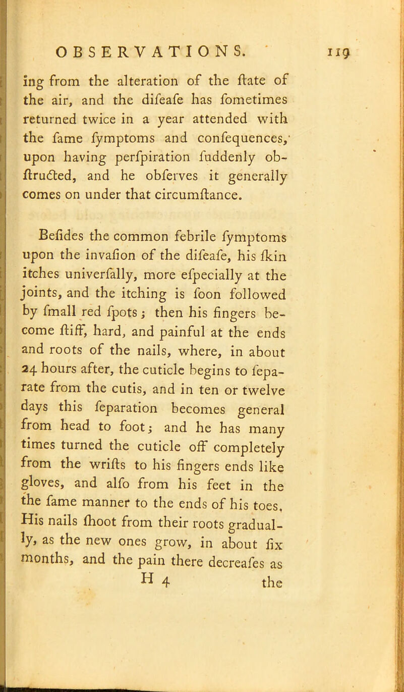 ing from the alteration of the ftate of the air, and the difeafe has fometimes returned twice in a year attended with the fame fymptoms and confequences,' upon having perfpiration luddenly ob- ftrudted, and he obferves it generally comes on under that circumftance. Befides the common febrile fymptoms upon the invafion of the difeafe, his fkin itches univerfally, more efpecially at the joints, and the itching is foon followed by fmall red fpots •, then his fingers be- come ftiff, hard, and painful at the ends and roots of the nails, where, in about 24 hours after, the cuticle begins to fepa- rate from the cutis, and in ten or twelve days this feparation becomes general from head to foot; and he has many times turned the cuticle off completely from the wrifts to his fingers ends like gloves, and alfo from his feet in the the fame manner to the ends of his toes. His nails (hoot from their roots gradual- ly, as the new ones grow, in about fix months, and the pain there decreafes as ^ 4 the