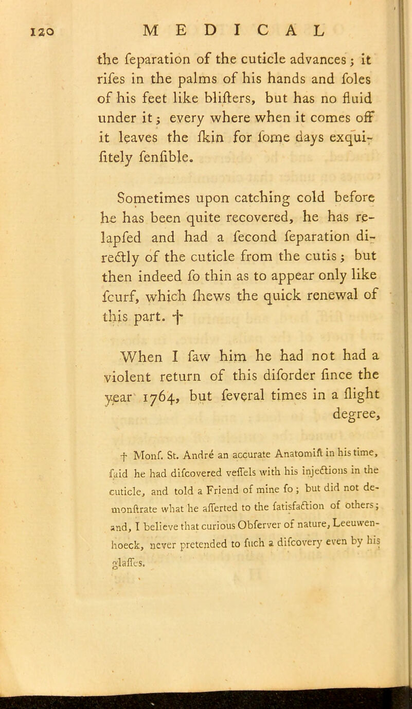 the reparation of the cuticle advances ; it rifes in the palms of his hands and foies of his feet like blifters, but has no fluid under it; every where when it comes off it leaves the fkin for lome days exqui- fitely fenflble. Sometimes upon catching cold before he has been quite recovered, he has re- lapfed and had a fecond feparation di- rectly of the cuticle from the cutis; but then indeed fo thin as to appear only like fcurf, which fhews the quick renewal of this part. I' When I faw him he had not had a violent return of this diforder fince the year 1764, but feveral times in a flight degree. -f Monf. St. Andre an accurate Anatomiftin his time, faid he had difcovered veflels with his injettions in the cuticle, and told a Friend of mine fo ; but did not de- monftrate what he aflerted to the fatisfaffion of others, and, I believe that curious Obferver of nature, Leeuwen- hoeck, never pretended to fuch a difeovery even by his glafTes.