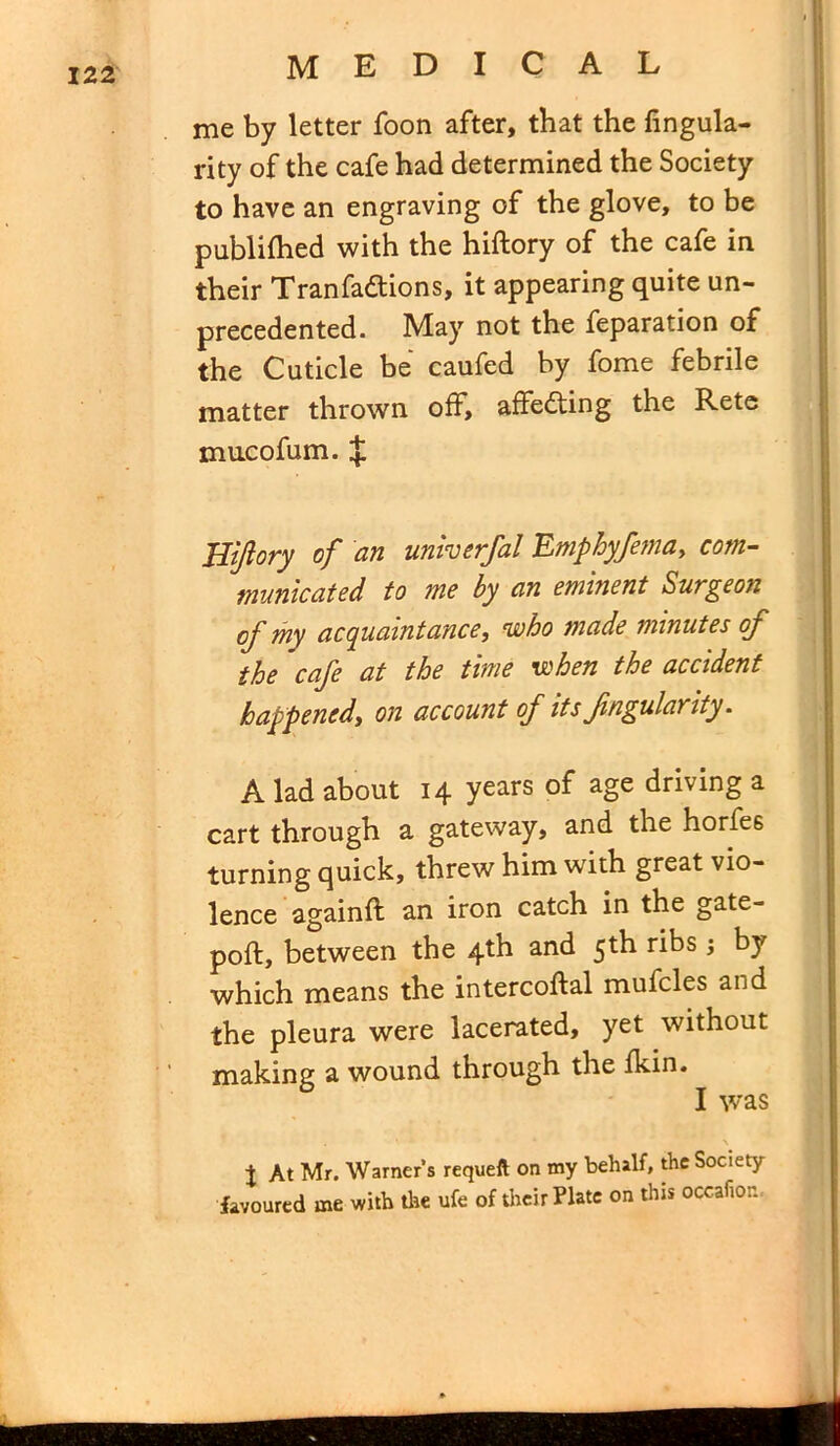me by letter foon after, that the Angula- rity of the cafe had determined the Society to have an engraving of the glove, to be publifhed with the hiftory of the cafe in their Tranfa&ions, it appearing quite un- precedented. May not the feparation of the Cuticle be caufed by fome febrile matter thrown off, affedting the Retc mucofum. $ Biftory of an univerfal Emphyfema, com- municated to me by an eminent Surgeon of my acquaintance, who made minutes of the cafe at the time when the accident happened, on account of its fngulanty. A lad about 14 years of age driving a cart through a gateway, and the horfe6 turning quick, threw him with great vio- lence againft an iron catch in the gate- poft, between the 4th and 5th ribs by which means the intercoftal mufcles and the pleura were lacerated, yet without making a wound through the fkin. I was t At Mr. Warner’s requeft on my behalf, the Society favoured me with the ufe of their Plate on this occafior.