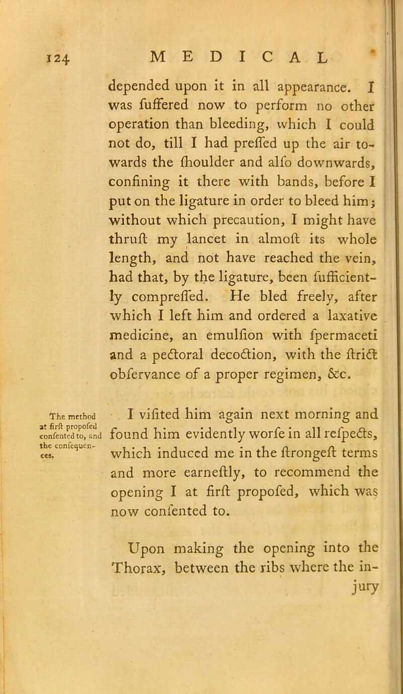 The method at firft propofed consented to, and the consequen- ce*. depended upon it in all appearance. I was fuffered now to perform no other operation than bleeding, which I could not do, till I had prefled up the air to- wards the fhoulder and alfo downwards, confining it there with bands, before I put on the ligature in order to bleed him; without which precaution, I might have thrufl: my lancet in almoft its whole length, and not have reached the vein, had that, by the ligature, been fufficient- ly comprefled. He bled freely, after which I left him and ordered a laxative medicine, an emulfion with fpermaceti and a pedtoral decodlion, with the ftrid: obfervance of a proper regimen, &c. I vifited him again next morning and found him evidently worfe in all refpe&s, which induced me in the ftrongefi: terms and more earneftly, to recommend the opening I at firfl: propofed, which was now contented to. Upon making the opening into the Thorax, between the ribs where the in- jury
