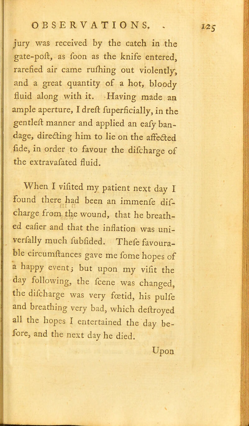 jury was received by the catch in the gate-poft, as foon as the knife entered, rarefied air came rufhing out violently, and a great quantity of a hot, bloody fluid along with it. Having made an ample aperture, I drefl: fuperficially, in the gentled: manner and applied an eafy ban- dage, directing him to lie on the afle&ed fide, in order to favour the difcharge of the extravafated fluid. When I vifited my patient next day I found there had been an immenfe dif- charge from the wound, that he breath- ed eafier and that the inflation was uni- verfally much fubfided. Thefe favoura- ble circumflances gave me fome hopes of a happy event 3 but upon my vifit the day following, the fcene was changed, the difcharge was very foetid, his pulfe and breathing very bad, which dedroyed all the hopes I entertained the day be- fore, and the next day he died. Upon