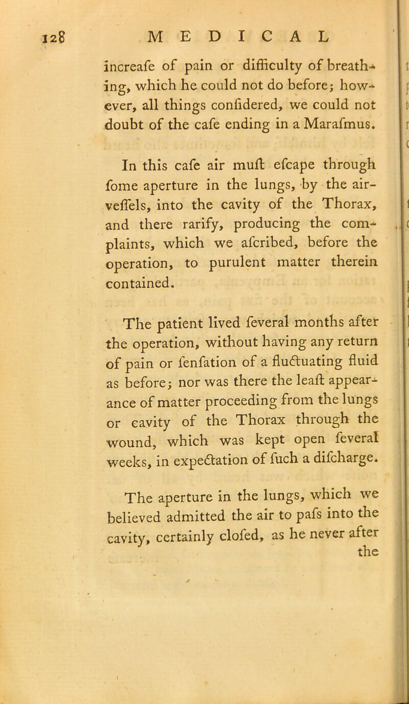 increafe of pain or difficulty of breath- ing, which he could not do before; how- ever, all things confidered, we could not doubt of the cafe ending in a Marafmus. In this cafe air mud; efcape through fome aperture in the lungs, by the air- veflels, into the cavity of the Thorax, and there rarify, producing the com- plaints, which we afcribed, before the operation, to purulent matter therein contained. The patient lived feveral months after the operation, without having any return of pain or fenfation of a fluctuating fluid as before; nor was there the lead appear- ance of matter proceeding from the lungs or cavity of the Thorax through the wound, which was kept open feveral weeks, in expectation of fuch a difcharge. The aperture in the lungs, which we believed admitted the air to pafs into the cavity, certainly clofed, as he never after I