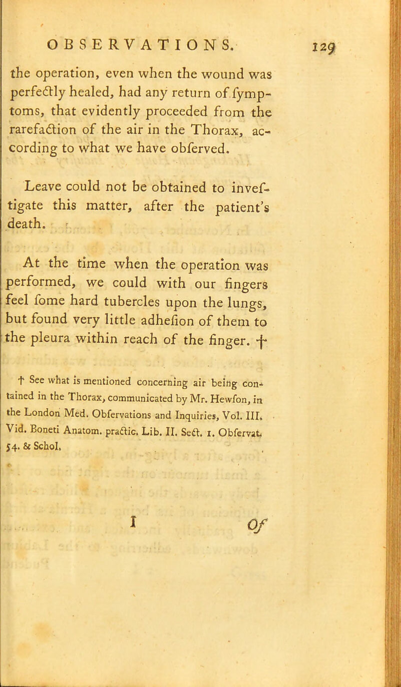 the operation, even when the wound was perfectly healed, had any return of fymp- toms, that evidently proceeded from the rarefaction of the air in the Thorax, ac- cording to what we have obferved. Leave could not be obtained to invef- tigate this matter, after the patient’s death. At the time when the operation was performed, we could with our fingers feel fome hard tubercles upon the lungs, but found very little adhefion of them to the pleura within reach of the finger. *j- f See what is mentioned concerning air being con- tained in the Thorax, communicated by Mr. Hewfon, in the London Med. Obfervations and Inquiries, Vol. III. Vid. Boneti Anatom, pradlic. Lib. II. Se&. i. Obfervat* j 54. 8c Schol, <■
