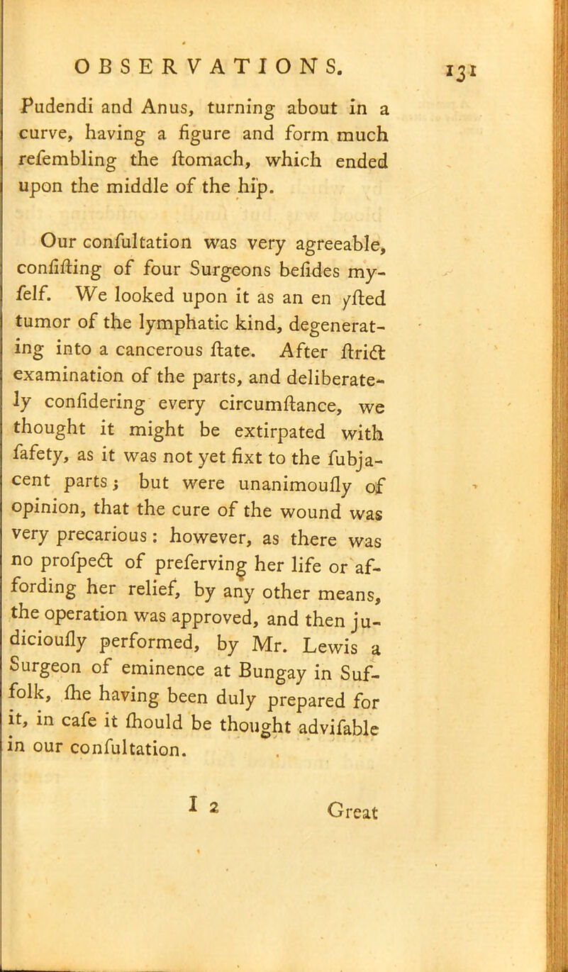 Pudendi and Anus, turning about in a curve, having a figure and form much refembling the fiomach, which ended upon the middle of the hip. Our confultation was very agreeable, confifiing of four Surgeons befides my- felf. We looked upon it as an en /Red tumor of the lymphatic kind, degenerat- ing into a cancerous Rate. After Rridl examination of the parts, and deliberate- ly confidering every circumRance, we thought it might be extirpated with fafety, as it was not yet fixt to the fubja- cent parts; but were unanimoufly of opinion, that the cure of the wound was very precarious : however, as there was no profpeft of preferving her life or af- fording her relief, by any other means, the operation was approved, and then ju- dicioully performed, by Mr. Lewis a Surgeon of eminence at Bungay in Suf- folk, die having been duly prepared for it, in cafe it fitould be thought advifable in our confultation. 2 Great