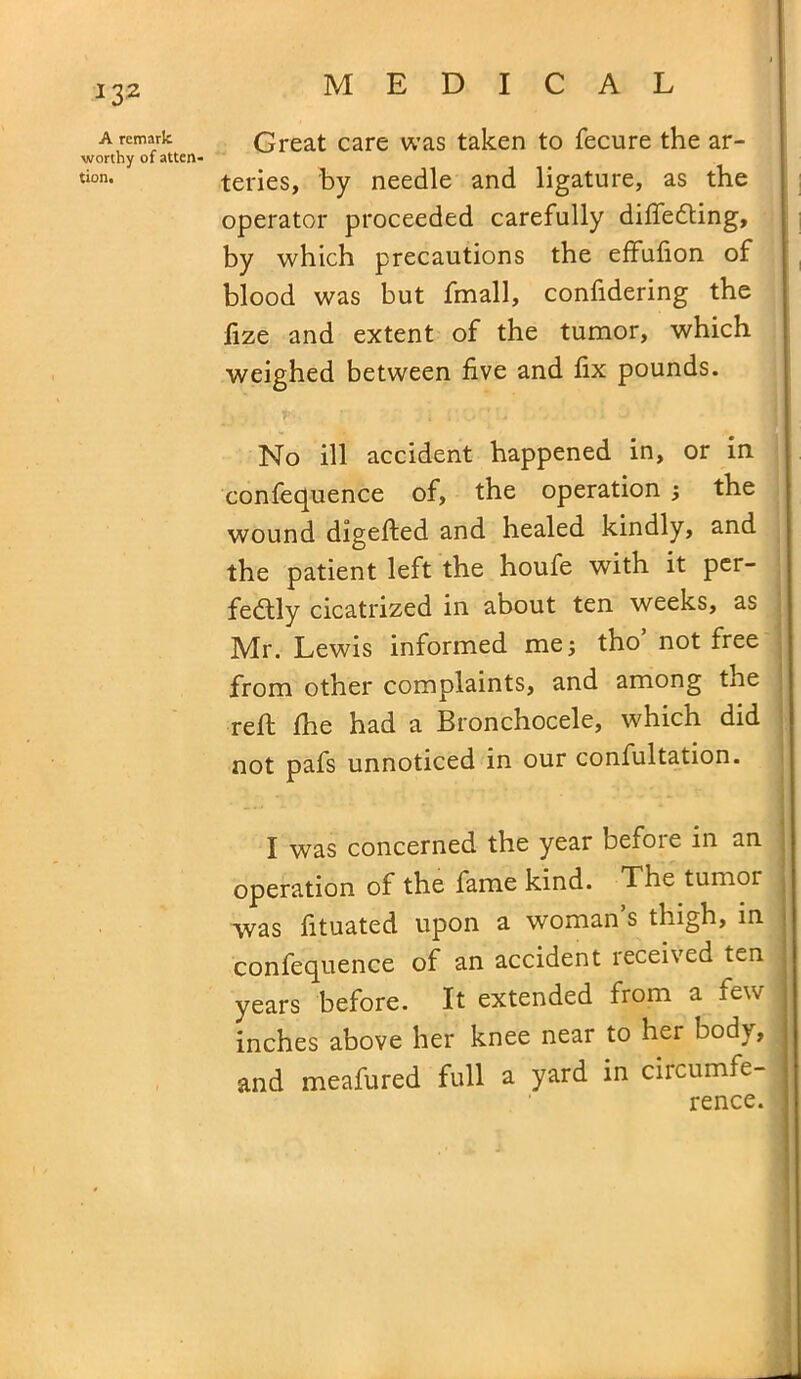 A remark worthy of atten- tion. Great care was taken to fecure the ar- teries, by needle and ligature, as the operator proceeded carefully differing, by which precautions the effufion of blood was but fmall, confidering the lize and extent of the tumor, which weighed between five and fix pounds. No ill accident happened in, or in confequence of, the operation ; the wound digefted and healed kindly, and the patient left the houfe with it per- fectly cicatrized in about ten weeks, as Mr. Lewis informed me; tho’ not free from other complaints, and among the reft fhe had a Bronchocele, which did not pafs unnoticed in our confultation. I was concerned the year before in an operation of the fame kind. The tumor was fituated upon a woman’s thigh, in confequence of an accident received ten years before. It extended from a few inches above her knee near to her body, and meafured full a yard in circumfe- rence.