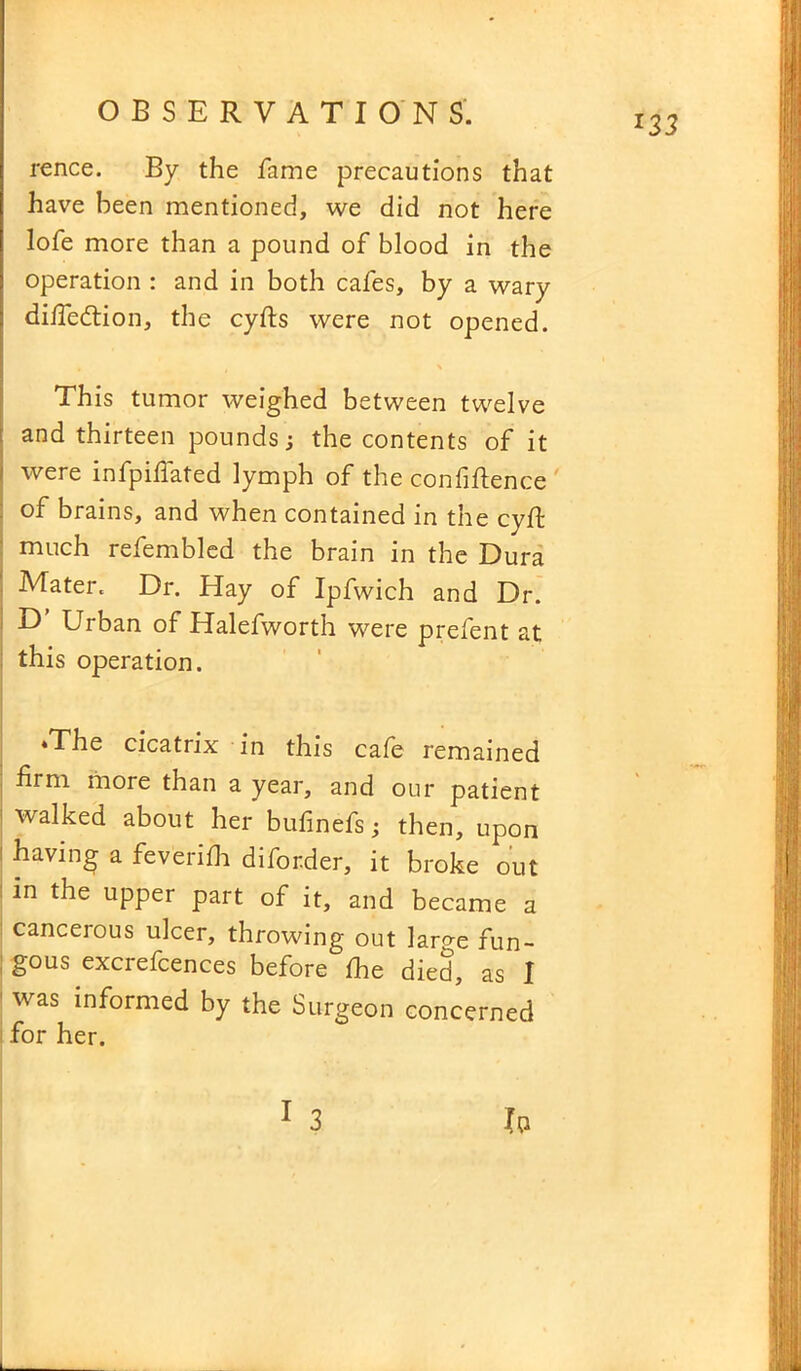 rence. By the fame precautions that have been mentioned, we did not here lofe more than a pound of blood in the operation : and in both cafes, by a wary diife&ion, the cyfts were not opened. This tumor weighed between twelve and thirteen pounds; the contents of it were infpifiated lymph of the confidence of brains, and when contained in the cyft much refembled the brain in the Dura Mater. Dr. Elay of Ipfwich and Dr. D’ Urban of Halefworth were prefent at this operation. ‘The cicatrix in this cafe remained firm more than a year, and our patient walked about her bufinefs; then, upon having a feverifii diforder, it broke out in the upper part of it, and became a cancerous ulcer, throwing out large fun- gous excrefcences before fhe died, as I was informed by the Surgeon concerned for her. IQ