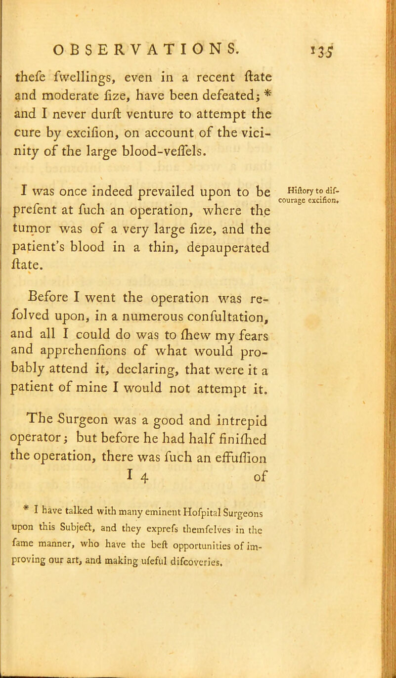 thefe fwellings, even in a recent ftate and moderate fize, have been defeated ; * and I never durft venture to attempt the cure by excifion, on account of the vici- nity of the large blood-vefiels. I was once indeed prevailed upon to be Hiftorytodif- x 1 courage excifion. prefent at fuch an operation, where the tumor was of a very large lize, and the patient’s blood in a thin, depauperated hate. Before I went the operation was re- folved upon, in a numerous confultation, and all I could do was to fhew my fears and apprehenfions of what would pro- bably attend it, declaring, that were it a patient of mine I would not attempt it. The Surgeon was a good and intrepid operator; but before he had half finifhed the operation, there was fuch an effufiion I 4 of * I have talked with many eminent Hofpital Surgeons upon this Subject, and they exprefs themfelves’in the fame manner, who have the beft opportunities of im- proving our art, and making ufeful difcoveries.