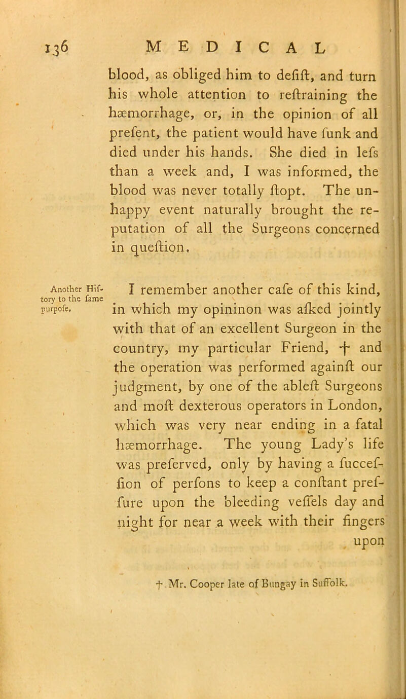 • V 136 medical blood, as obliged him to defift, and turn his whole attention to retraining the haemorrhage, or, in the opinion of all prefent, the patient would have funk and died under his hands. She died in lefs than a week and, I was informed, the blood was never totally flopt. The un- happy event naturally brought the re- putation of all the Surgeons concerned in queftion, Another Hit- J remember another cafe of this kind, iory to the fame purpofe. in which my opininon was afked jointly with that of an excellent Surgeon in the country, my particular Friend, -f and the operation was performed againfl our judgment, by one of the ableft Surgeons and moft dexterous operators in London, which was very near ending in a fatal haemorrhage. The young Lady’s life was preferved, only by having a fuccef- fion of perfons to keep a conftant pref- fure upon the bleeding vefiels day and night for near a week with their fingers upon f Mr. Cooper late of Bungay in Suffolk.