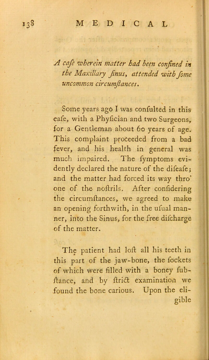A cafe ‘wherein matter had been confined in the Maxillary fails, attended 'with fome uncommon circumfances. Some years ago I was consulted in this cafe, with a Phyfician and two Surgeons, for a Gentleman about 60 years of age. This complaint proceeded from a bad fever, and his health in general was much impaired. The fymptoms evi- dently declared the nature of the difeafe j and the matter had forced its way thro’ one of the noftrils. After confidering the circumftances, we agreed to make an opening forthwith, in the ufual man- ner, into the Sinus, for the free difcharge of the matter. The patient had loft all his teeth in this part of the jaw-bone, the fockets of which were filled with a boney fub- ftance, and by ftridt examination we found the bone carious. Upon the eli- gible