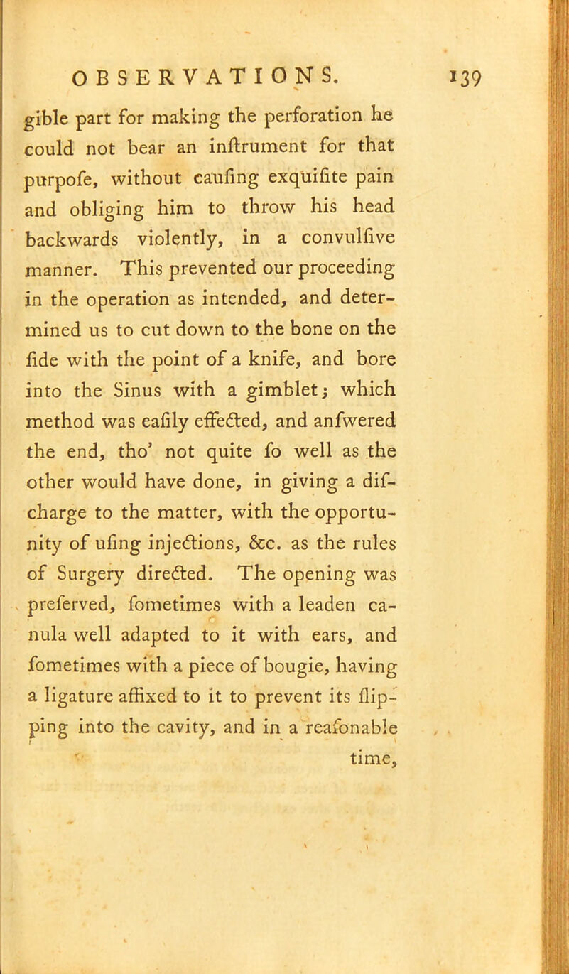 gible part for making the perforation he could not bear an inftrument for that purpofe, without caufing exquifite pain and obliging him to throw his head backwards violently, in a convulfive manner. This prevented our proceeding in the operation as intended, and deter- mined us to cut down to the bone on the fide with the point of a knife, and bore into the Sinus with a gimblet; which method was eafily effected, and anfwered the end, tho’ not quite fo well as the other would have done, in giving a dif- charge to the matter, with the opportu- nity of uling injections, &c. as the rules of Surgery directed. The opening was preferved, fometimes with a leaden ca- nula well adapted to it with ears, and fometimes with a piece of bougie, having a ligature affixed to it to prevent its flip- ping into the cavity, and in a reafonable time.