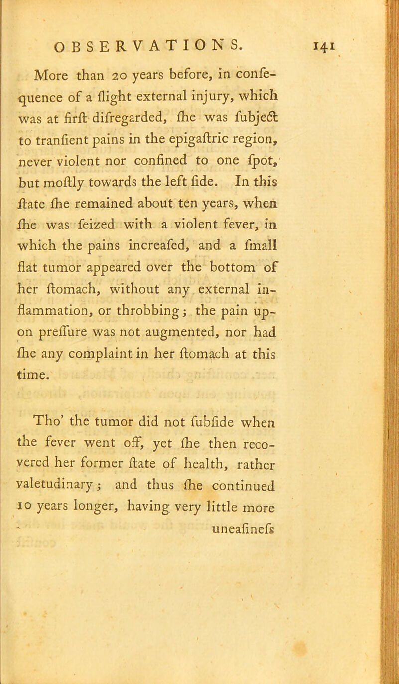 More than 20 years before, in confe- quence of a flight external injury, which was at firfl: difregarded, flie was fubjedl to tranfient pains in the epigaftric region, never violent nor confined to one fpot, but moftly towards the left fide. In this Rate fhe remained about ten years, when fhe was feized with a violent fever, in which the pains increafed, and a fmall flat tumor appeared over the bottom of her ftomach, without any external in- flammation, or throbbing; the pain up- on preflure was not augmented, nor had fhe any complaint in her fiomach at this time. Tho’ the tumor did not fubfide when the fever went off, yet fhe then reco- vered her former Rate of health, rather valetudinary; and thus fhe continued 10 years longer, having very little more uneafinefs