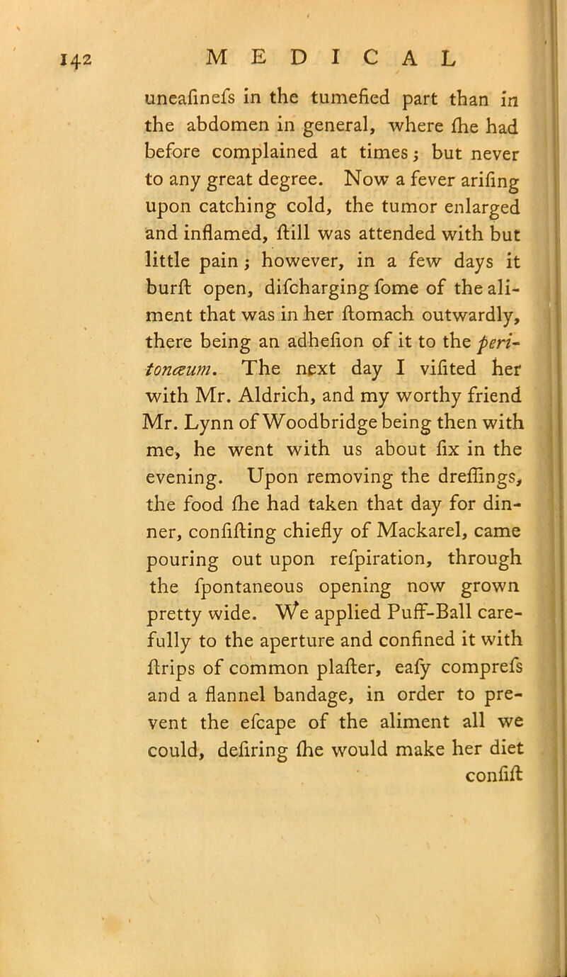 uneafinefs in the tumefied part than in the abdomen in general, where fhe had before complained at times; but never to any great degree. Now a fever arifing upon catching cold, the tumor enlarged and inflamed, flill was attended with but little pain; however, in a few days it burft: open, difcharging fome of the ali- ment that was in her flomach outwardly, there being an adheflon of it to the peri- toneum. The next day I viflted her with Mr. Aldrich, and my worthy friend Mr. Lynn of Woodbridge being then with me, he went with us about fix in the evening. Upon removing the dreflings, the food fhe had taken that day for din- ner, confifting chiefly of Mackarel, came pouring out upon refpiration, through the fpontaneous opening now grown pretty wide. We applied Puff-Ball care- fully to the aperture and confined it with ftrips of common plafter, eafy comprefs and a flannel bandage, in order to pre- vent the efcape of the aliment all we could, defiring fhe would make her diet conflfl: