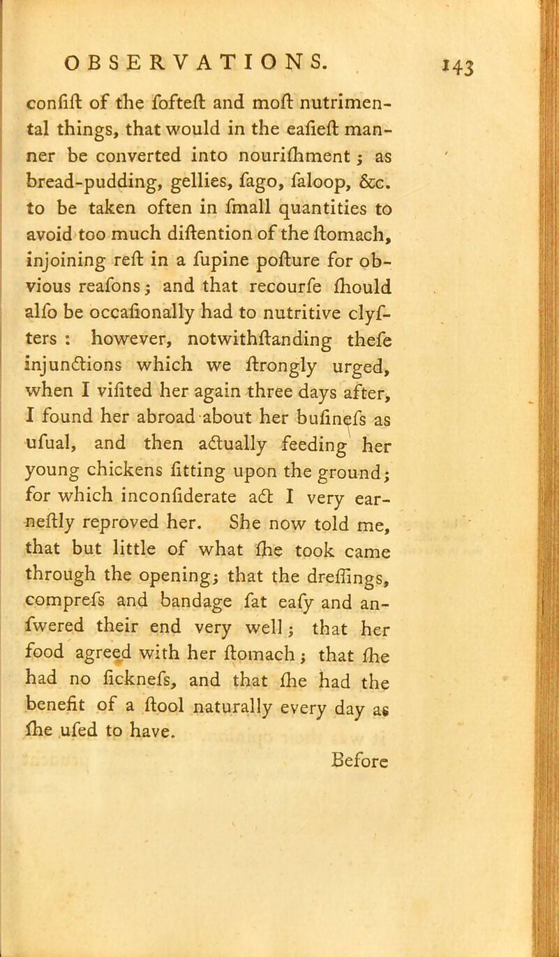 confift of the fofteft and moft nutrimen- tal things, that would in the eafieft man- ner be converted into nourifhment; as bread-pudding, gellies, fago, faloop, &c. to be taken often in fmall quantities to avoid too much diftention of the ftomach, injoining reft in a fupine pofture for ob- vious reafons ; and that recourfe fhould alfo be occalionally had to nutritive clyf- ters : however, notwithftanding thefe injunctions which we ftrongly urged, when I vifited her again three days after, I found her abroad about her bufinefs as ufual, and then actually feeding her young chickens fitting upon the ground; for which inconfiderate adfc I very ear- neftly reproved her. She now told me, that but little of what fhe took came through the opening; that the dreftings, comprefs and bandage fat eafy and an- fwered their end very well; that her food agreed with her ftomach; that fhe had no ficknefs, and that fhe had the benefit of a ftool naturally every day as fhe ufed to have. Before