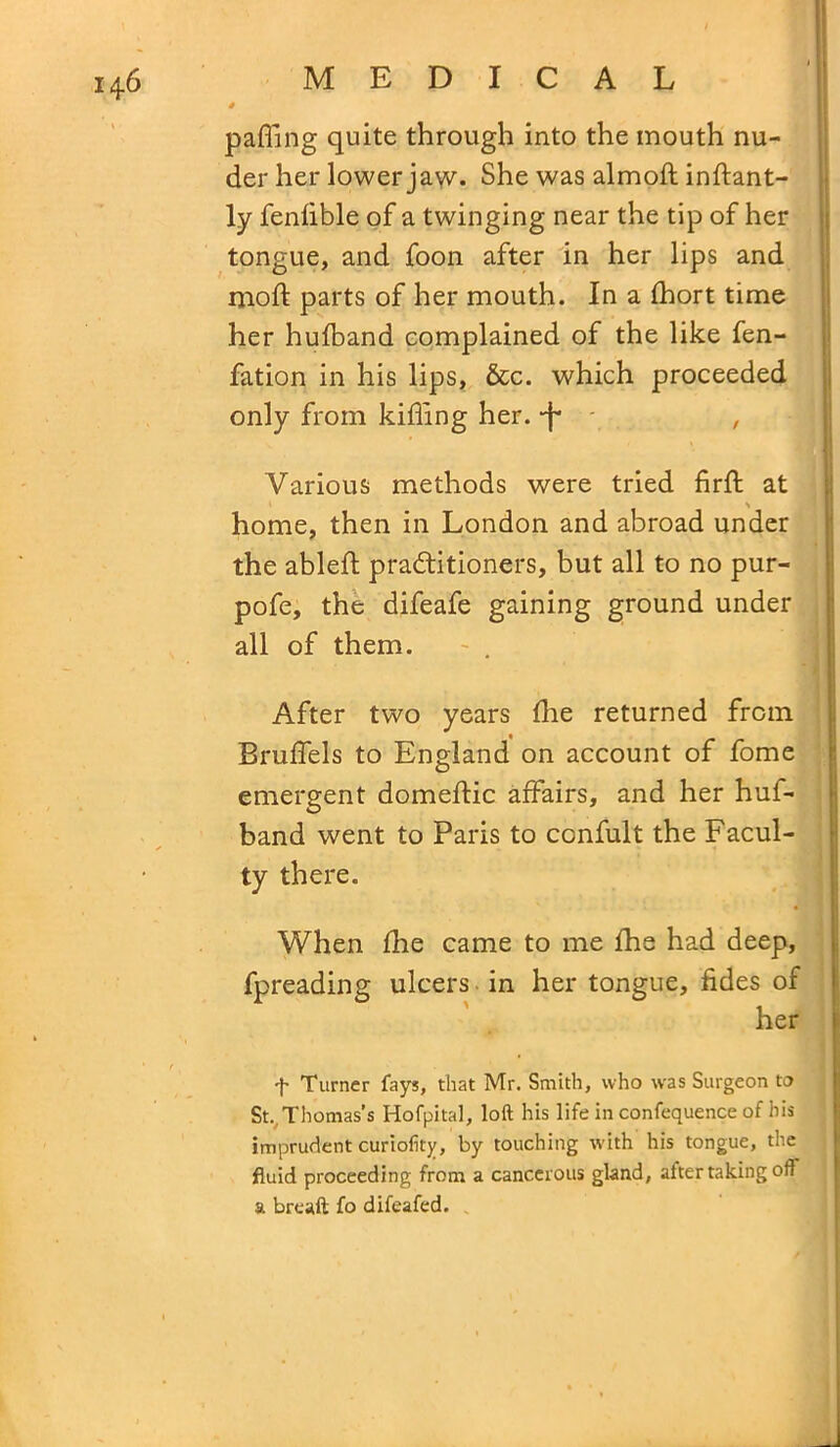 * pafling quite through into the mouth nu- der her lower jaw- She was almoft inftant- ly fenlible of a twinging near the tip of her tongue, and foon after in her lips and mod parts of her mouth. In a Ihort time her hulband complained of the like fen- fation in his lips, &c. which proceeded only from killing her. -f* , Various methods were tried firft at home, then in London and abroad under the ableft practitioners, but all to no pur- pofe, the difeafe gaining ground under all of them. - . After two years die returned from Brulfels to England on account of fome emergent domeltic affairs, and her huf- band went to Paris to confult the Facul- ty there. When die came to me die had deep, fpreading ulcers in her tongue, tides of her f Turner fays, that Mr. Smith, who was Surgeon to St.. Thomas’s Hofpital, loft his life in confequence of his imprudent curiofity, by touching with his tongue, the fluid proceeding from a cancerous gland, after taking oft a breaft fo difeafed.