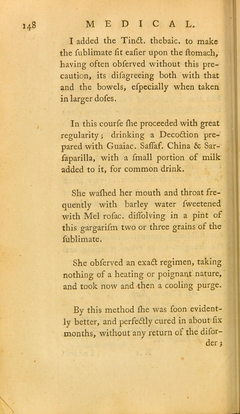 I added the Tindt. thebaic, to make the fublimate fit eafier upon the ftomach, having often obferved without this pre- caution, its difagreeing both with that and the bowels, efpecially when taken in larger dofes. In this courfe fhe proceeded with great regularity; drinking a Decodtion pre- pared with Guaiac. Saffaf. China & Sar- faparilla, with a fmall portion of milk added to it, for common drink. She wafhed her mouth and throat fre- quently with barley water fweetened with Mel rofac. diffolving in a pint of this gargarifm two or three grains of the fublimate. She obferved an exadt regimen, taking nothing of a heating or poignant nature, and took now and then a cooling purge. By this method fhe was foon evident- ly better, and perfedtly cured in about fix months, without any return of the difor- der \ \ \
