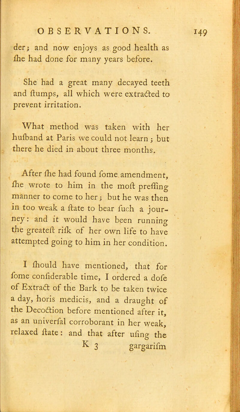 der; and now enjoys as good health as fhe had done for many years before. She had a great many decayed teeth and flumps, all which were extracted to prevent irritation. What method was taken with her hufband at Paris we could not learn but there he died in about three months. After fhe had found fome amendment, fhe wrote to him in the mofl preffing manner to come to her; but he was then in too weak a Rate to bear fuch a jour- ney: and it would have been running the greatefl rifk of her own life to have attempted going to him in her condition. I fhould have mentioned, that for fome confiderable time, I ordered a dofe of Extract of the Bark to be taken twice a day, horis medicis, and a draught of the Deco&ion before mentioned after it, as an univerfal corroborant in her weak, relaxed Rate: and that after ufmg the