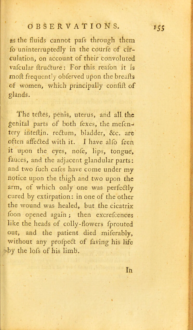 f OBSERVATIONS. 155 as the fluids cannot pafs through them fo uninterruptedly in the courfe of cir- culation, on account of their convoluted vafcular flxudture: For this reafon it is moft frequently obferved upon the breafts of women, which principally conflfl of glands. The teftes, penis, uterus, and all the genital parts of both fexes, the mefen-< tery inteftin. redtum, bladder, &c. are often affedted with it. I have alfo feen it upon the eyes, nofe, lips, tongue, fauces, and the adjacent glandular parts: and two fuch cafes have come under my notice upon the thigh and two upon the arm, of which only one was perfectly cured by extirpation: in one of the other the wound was healed, but the cicatrix foon opened again; then excrefcences like the heads of colly-flowers fprouted out, and the patient died miferably, without any profpedt of faving his life by the lofs of his limb. In