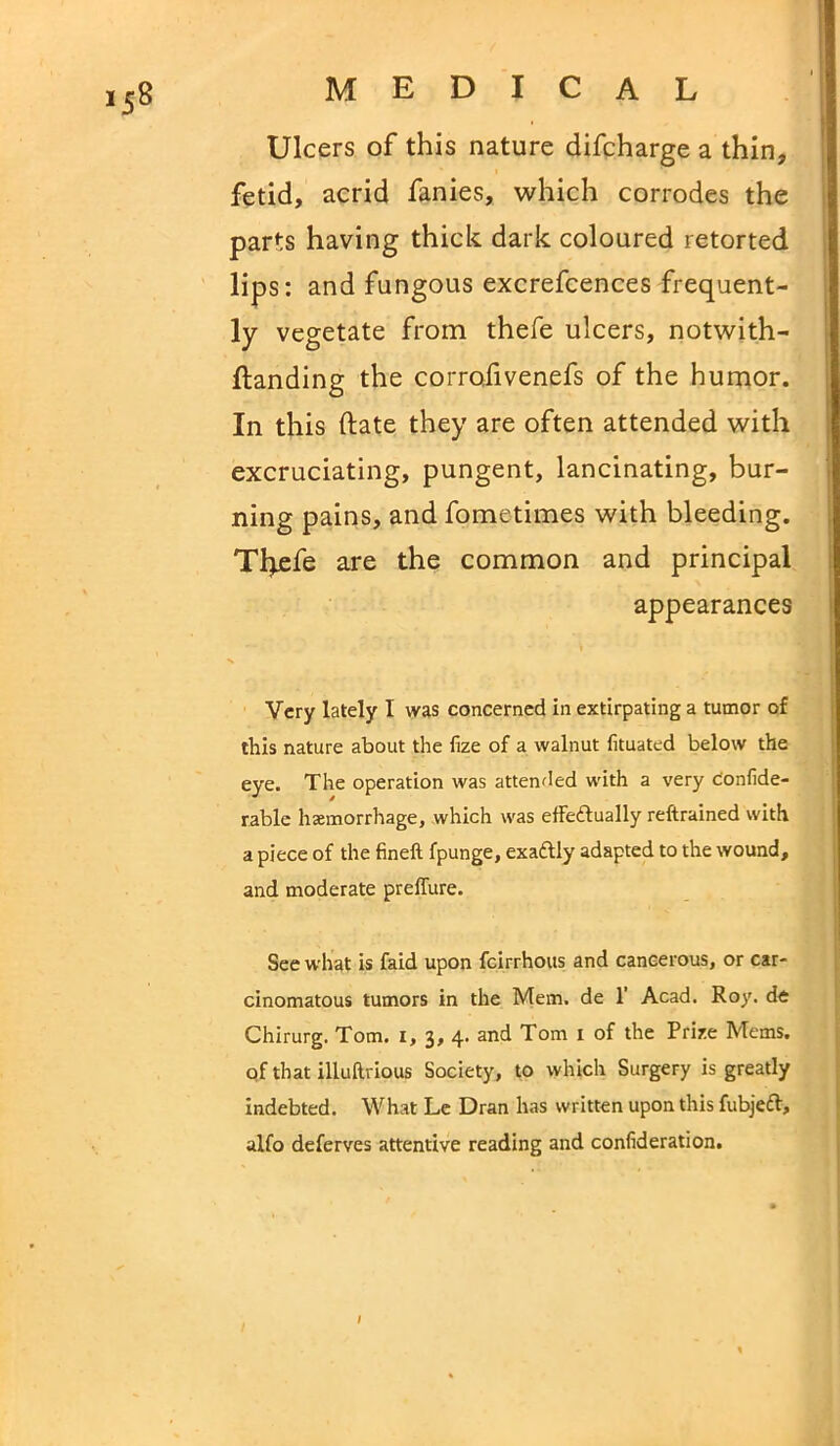 Ulcers of this nature difcharge a thin, fetid, acrid fanies, which corrodes the parts having thick dark coloured retorted lips : and fungous excrefcences frequent- ly vegetate from thefe ulcers, notwith- ftanding the corrofivenefs of the humor. In this date they are often attended with excruciating, pungent, lancinating, bur- ning pains, and fometimes with bleeding. Tfyefe are the common and principal appearances Very lately I was concerned in extirpating a tumor of this nature about the fize of a walnut fituated below the eye. The operation was attended with a very confide- rable haemorrhage, which was effectually reftrained with a piece of the fineft fpunge, exaCtly adapted to the wound, and moderate preffure. See what is faid upon feirrhous and cancerous, or car- cinomatous tumors in the Mem. de 1’ Acad. Roy. de Chirurg. Tom. 1, 3, 4. and Tom 1 of the Prize Mems. of that illuftrious Society, to which Surgery is greatly indebted. What Le Dran has written upon this fubjeft, alfo deferves attentive reading and confederation. ;