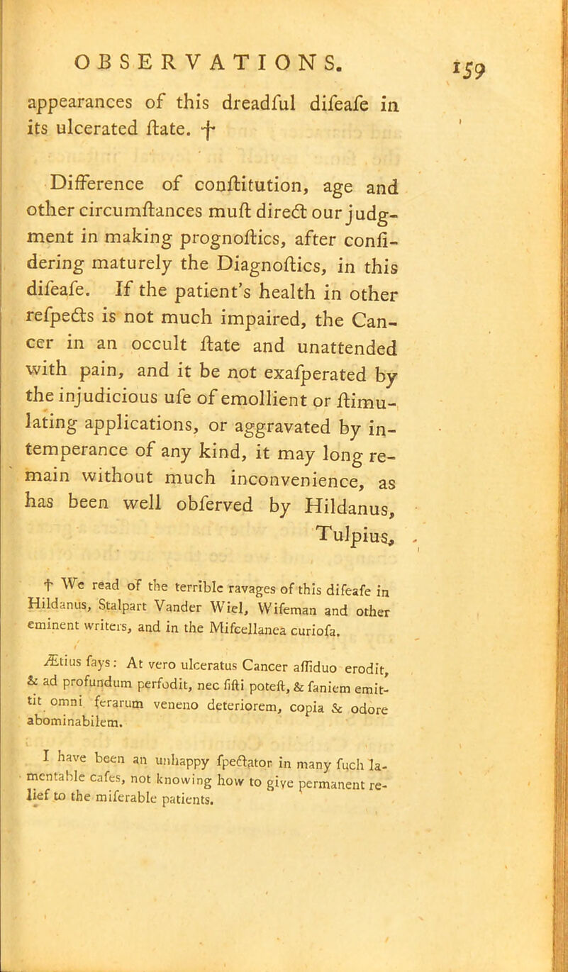 appearances of this dreadful difeafe in its ulcerated Rate, ‘f* Difference of conRitution, age and other circumRances muft diredl our judg- ment in making prognoRics, after confi- dering maturely the Diagnoses, in this difeafe. If the patient’s health in other refpe&s is not much impaired, the Can- cer in an occult Rate and unattended with pain, and it be not exafperated by the injudicious ufe of emollient or Rimu- lating applications, or aggravated by in- temperance of any kind, it may long re- main without much inconvenience, as has been well obferved by Hildanus, Tulpius, . f We read of the terrible ravages of this difeafe in Hildanus, Stalpart Vander Wiel, Wifeman and other eminent writers, and in the Mifcellanea curiofa. iEtiusfays: At vero ulceratus Cancer ailiduo erodit, & ad profundum perfodit, nec fifti poteft, & faniem emit- tit omni ferarum veneno deteriorem, copia & odore abominabilem. I have been an unhappy fpeftator in many fuch la- mentable cafes, not knowing how to give permanent re- lief to the miferable patients.