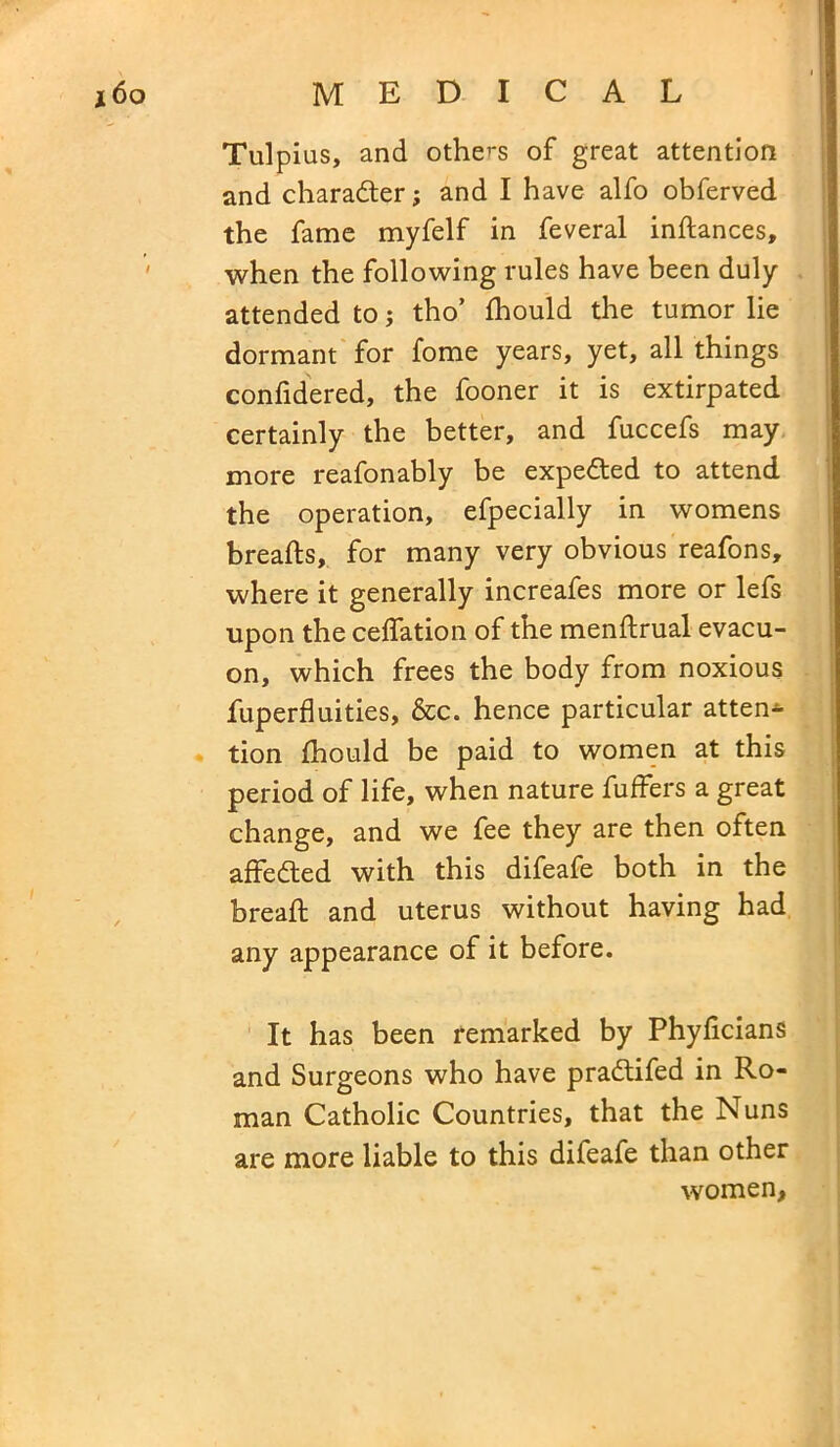 Tulpius, and others of great attention and character; and I have alfo obferved the fame myfelf in feveral indances, when the following rules have been duly- attended to; tho’ fhould the tumor lie dormant for fome years, yet, all things confidered, the fooner it is extirpated certainly the better, and fuccefs may more reafonably be expected to attend the operation, efpecially in womens breads, for many very obvious reafons, where it generally increafes more or lefs upon the ceffation of the mendrual evacu- on, which frees the body from noxious fuperfluities, &c. hence particular atten- tion fhould be paid to women at this period of life, when nature differs a great change, and we fee they are then often affedted with this difeafe both in the bread; and uterus without having had any appearance of it before. It has been remarked by Phyficians and Surgeons who have pradtifed in Ro- man Catholic Countries, that the Nuns are more liable to this difeafe than other women,